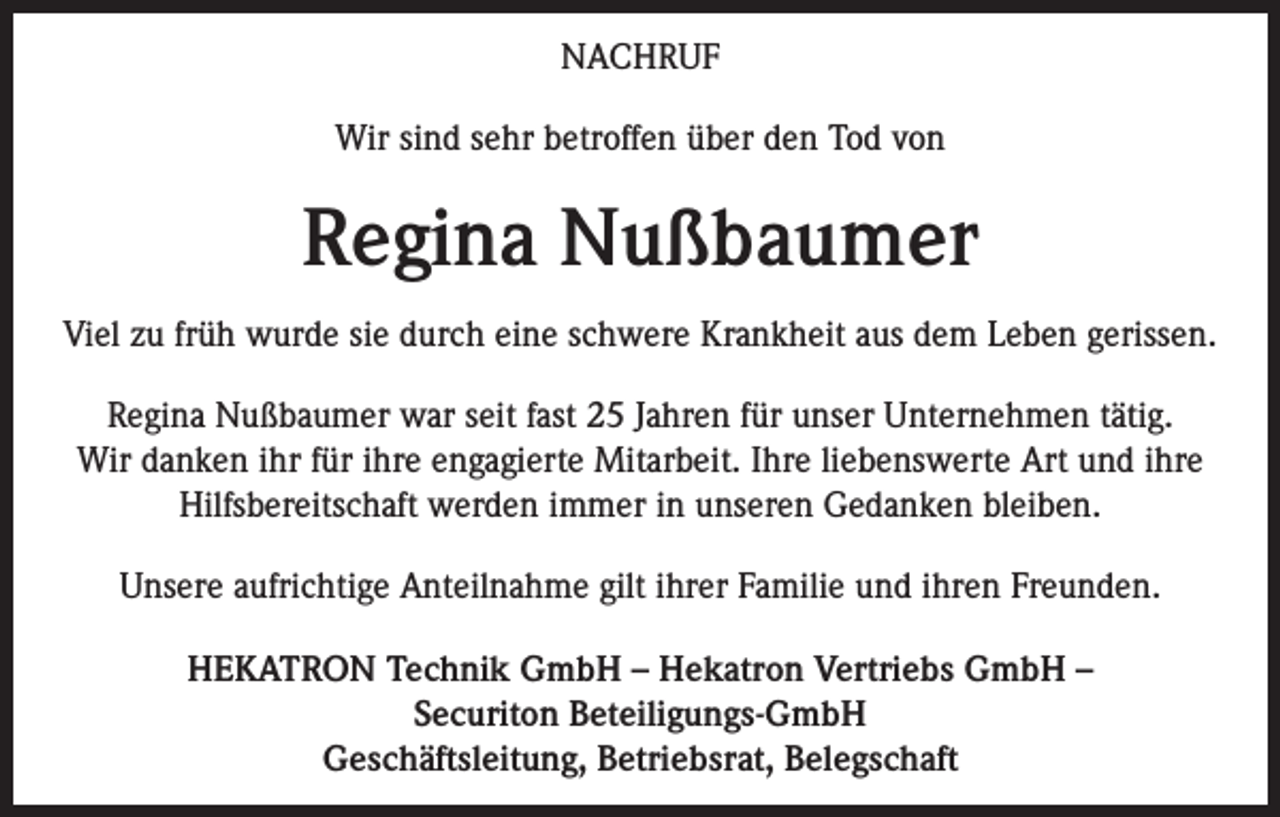 <p>NACHRUF<br />Wir sind sehr betroffen über den Tod von</p><p>Regina Nußbaumer<br />Viel zu früh wurde sie durch eine schwere Krankheit aus dem Leben gerissen.<br />Regina Nußbaumer war seit fast 25 Jahren für unser Unternehmen tätig.<br />Wir danken ihr für ihre engagierte Mitarbeit. Ihre liebenswerte Art und ihre<br />Hilfsbereitschaft werden immer in unseren Gedanken bleiben.<br />Unsere aufrichtige Anteilnahme gilt ihrer Familie und ihren Freunden.<br />HEKATRON Technik GmbH – Hekatron Vertriebs GmbH –<br />Securiton Beteiligungs-GmbH<br />Geschäftsleitung, Betriebsrat, Belegschaft</p>