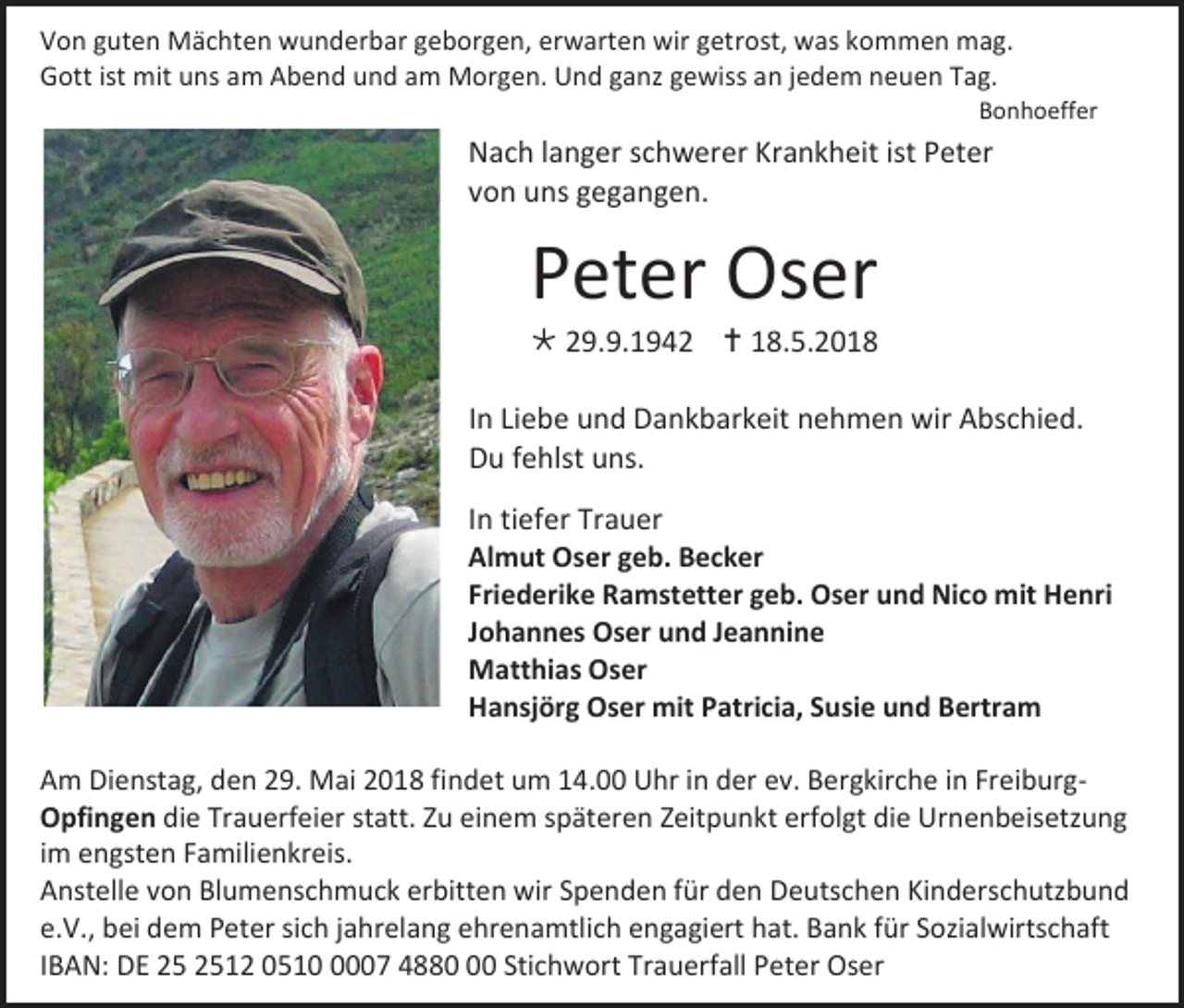 <p>Von guten Mächten wunderbar geborgen, erwarten wir getrost, was kommen mag.<br />Gott ist mit uns am Abend und am Morgen. Und ganz gewiss an jedem neuen Tag.<br />Bonhoeffer</p><p>Nach langer schwerer Krankheit ist Peter<br />von uns gegangen.</p><p>Peter Oser<br /> 29.9.1942  18.5.2018<br />In Liebe und Dankbarkeit nehmen wir Abschied.<br />Du fehlst uns.<br />In tiefer Trauer<br />Almut Oser geb. Becker<br />Friederike Ramstetter geb. Oser und Nico mit Henri<br />Johannes Oser und Jeannine<br />Matthias Oser<br />Hansjörg Oser mit Patricia, Susie und Bertram<br />Am Dienstag, den 29. Mai 2018 findet um 14.00 Uhr in der ev. Bergkirche in FreiburgOpfingen die Trauerfeier statt. Zu einem späteren Zeitpunkt erfolgt die Urnenbeisetzung<br />im engsten Familienkreis.<br />Anstelle von Blumenschmuck erbitten wir Spenden für den Deutschen Kinderschutzbund<br />e.V., bei dem Peter sich jahrelang ehrenamtlich engagiert hat. Bank für Sozialwirtschaft<br />IBAN: DE 12 051007 4880 Stichwort Trauerfall Peter Oser</p>
