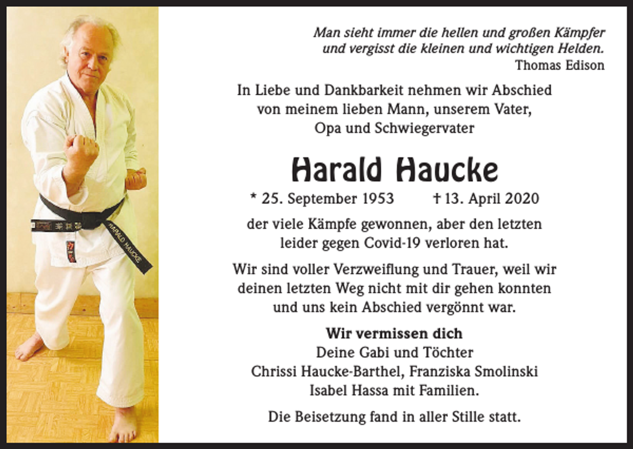<p>Man sieht immer die hellen und großen Kämpfer<br />und vergisst die kleinen und wichtigen Helden.<br />Thomas Edison</p><p>In Liebe und Dankbarkeit nehmen wir Abschied<br />von meinem lieben Mann, unserem Vater,<br />Opa und Schwiegervater</p><p>Harald Haucke</p><p>* 25. September 1953</p><p>† 13. April 2020</p><p>der viele Kämpfe gewonnen, aber den letzten<br />leider gegen Covid-19 verloren hat.<br />Wir sind voller Verzweiflung und Trauer, weil wir<br />deinen letzten Weg nicht mit dir gehen konnten<br />und uns kein Abschied vergönnt war.<br />Wir vermissen dich<br />Deine Gabi und Töchter<br />Chrissi Haucke-Barthel, Franziska Smolinski<br />Isabel Hassa mit Familien.<br />Die Beisetzung fand in aller Stille statt.</p>