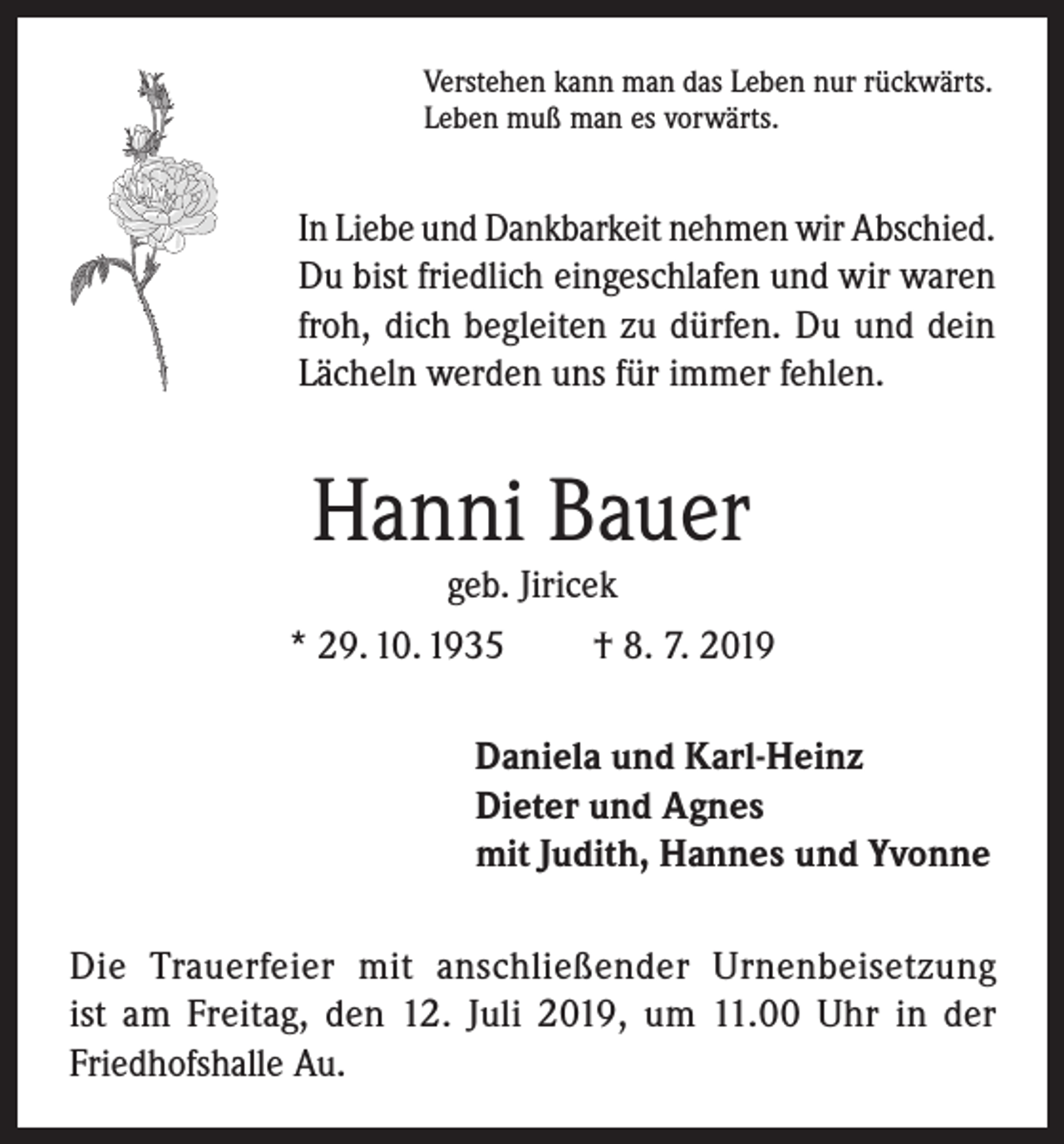 <p>Verstehen kann man das Leben nur rückwärts.<br />Leben muß man es vorwärts.</p><p>In Liebe und Dankbarkeit nehmen wir Abschied.<br />Du bist friedlich eingeschlafen und wir waren<br />froh, dich begleiten zu dürfen. Du und dein<br />Lächeln werden uns für immer fehlen.</p><p>Hanni Bauer<br />geb. Jiricek</p><p>* 29. 10. 1935</p><p>† 8. 7. 2019</p><p>Daniela und Karl-Heinz<br />Dieter und Agnes<br />mit Judith, Hannes und Yvonne<br />Die Trauerfeier mit anschließender Urnenbeisetzung<br />ist am Freitag, den 12. Juli 2019, um 11.00 Uhr in der<br />Friedhofshalle Au.</p>