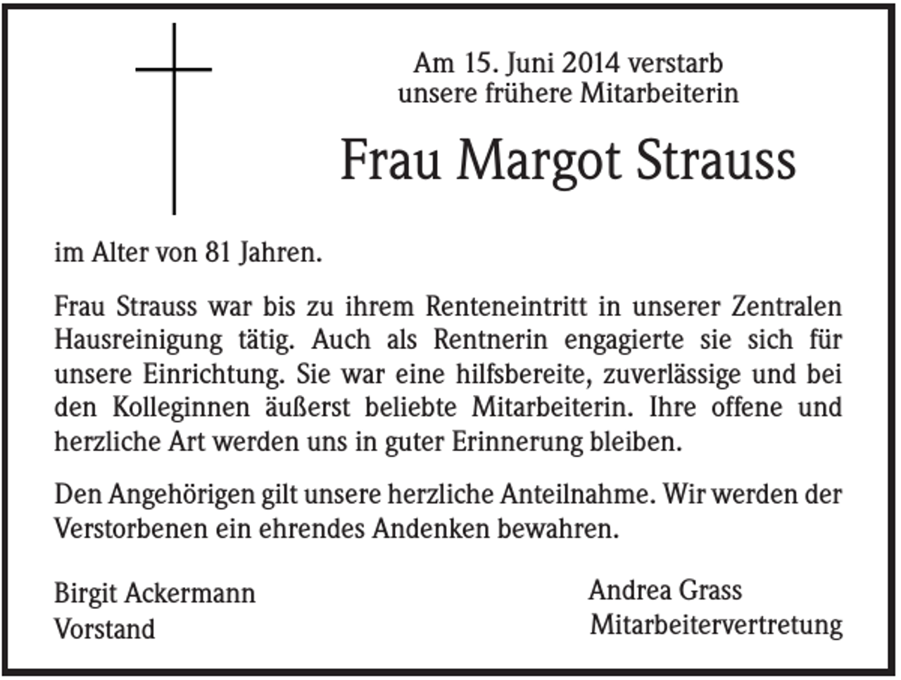 <p>Am 15. Juni 2014 verstarb<br />unsere frühere Mitarbeiterin</p><p>Frau Margot Strauss<br />im Alter von 81 Jahren.<br />Frau Strauss war bis zu ihrem Renteneintritt in unserer Zentralen<br />Hausreinigung tätig. Auch als Rentnerin engagierte sie sich für<br />unsere Einrichtung. Sie war eine hilfsbereite, zuverlässige und bei<br />den Kolleginnen äußerst beliebte Mitarbeiterin. Ihre offene und<br />herzliche Art werden uns in guter Erinnerung bleiben.<br />Den Angehörigen gilt unsere herzliche Anteilnahme. Wir werden der<br />Verstorbenen ein ehrendes Andenken bewahren.<br />Birgit Ackermann<br />Vorstand</p><p>Andrea Grass<br />Mitarbeitervertretung</p>