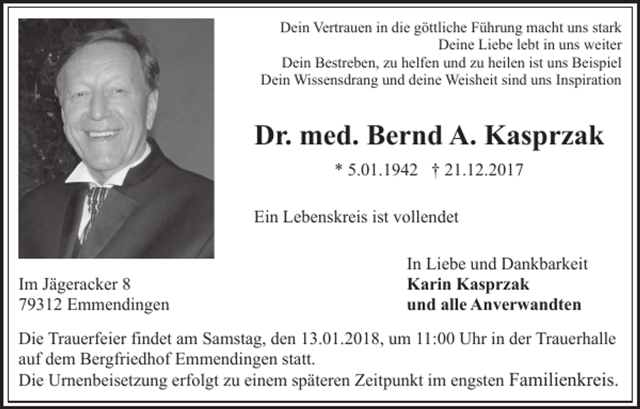<p>Dein<br />D ei n Vertr<br />Vertrauen<br />a u e n i in<br />n didie<br />e ggöttliche<br />öt tli c h e Führung<br />F ü hr u n g macht<br />m a c ht uns<br />u ns stark<br />st ar k<br />DDeine<br />ei n e LiLiebe<br />e b e l elebt<br />bt i in<br />n uuns<br />ns wweiter<br />eit er<br />Dein<br />D ei n BBestreben,<br />estr e b e n, zzu<br />u hhelfen<br />elf e n und<br />u n d zu<br />z u heilen<br />h eil e n ist uns<br />u ns Beispiel<br />B eis pi el<br />DDein<br />ei n Wissensdrang<br />Wiss e ns dr a n g uund<br />n d ddeine<br />ei n e Weisheit<br />Weis h eit si<br />n d uns<br />u ns IInspiration<br />n s pir ati o n<br />sind</p><p>DDr.<br />r. med.<br />m e d. BBernd<br />e r n d A.<br />K as p r z a k<br />A. Kasprzak<br />5.01.1942<br />** 5.<br />0 1. 1 9 4 2 †† 221.12.2017<br />1. 1 2. 2 0 1 7<br />Ei n LLebenskreis<br />e b e ns kr eis ist<br />oll e n d et<br />Ein<br />ist vvollendet</p><p>I m Jägeracker<br />Im<br />J ä g er a c k er 88<br />779312<br />9 3 1 2 Emmendingen<br />E m m e n di n g e n</p><p>IInn Liebe<br />Li e b e und<br />u n d Dankbarkeit<br />D a n k b ar k eit<br />KKarin<br />a ri n KKasprzak<br />as p r z a k<br />alle<br />uund<br />n d all<br />e Anverwandten<br />A n v e r w a n dt e n</p><p>Di e TrTrauerfeier<br />Die<br />a u erf ei er fifindet<br />n d et aam<br />m Samstag,<br />S a mst a g, den<br />d e n 13.01.2018,<br />1 3. 0 1. 2 0 1 8, um<br />u m 11:00<br />: Uhr<br />U hr in<br />i n der<br />d er Trauerhalle<br />Tr au er h all e<br />a uf dem<br />d e m Bergfriedhof<br />B er gfri e d h of Emmendingen<br />E m m e n di n g e n ststatt.<br />att.<br />auf<br />F a mili e n kr eis.<br />Di e Ur<br />n e n b eis et z u n g erf<br />o l gt zu<br />z u einem<br />ei n e m späteren<br />s p ät er e n Zeitpunkt<br />Z eit p u n kt iimm engsten<br />e n gst e n Familienkreis.<br />Die<br />Urnenbeisetzung<br />erfolgt</p>