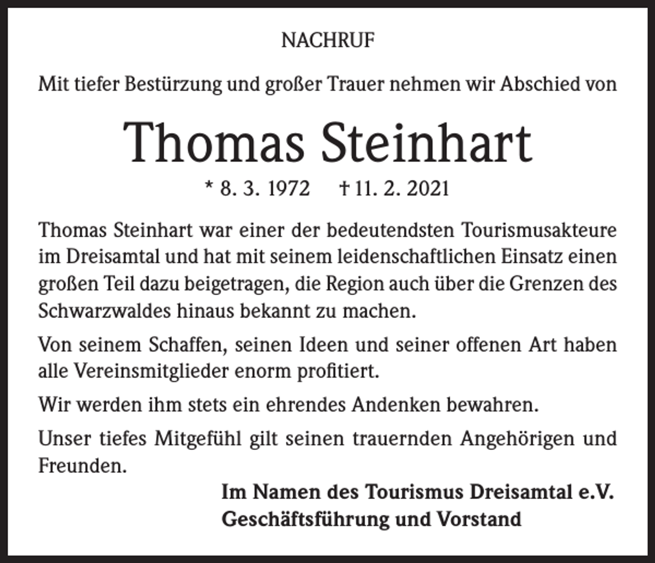 <p>NACHRUF<br />Mit tiefer Bestürzung und großer Trauer nehmen wir Abschied von</p><p>Thomas Steinhart<br />* 8. 3. 1972</p><p>† 11. 2. 2021</p><p>Thomas Steinhart war einer der bedeutendsten Tourismusakteure<br />im Dreisamtal und hat mit seinem leidenschaftlichen Einsatz einen<br />großen Teil dazu beigetragen, die Region auch über die Grenzen des<br />Schwarzwaldes hinaus bekannt zu machen.<br />Von seinem Schaffen, seinen Ideen und seiner offenen Art haben<br />alle Vereinsmitglieder enorm profitiert.<br />Wir werden ihm stets ein ehrendes Andenken bewahren.<br />Unser tiefes Mitgefühl gilt seinen trauernden Angehörigen und<br />Freunden.<br />Im Namen des Tourismus Dreisamtal e.V.<br />Geschäftsführung und Vorstand</p>