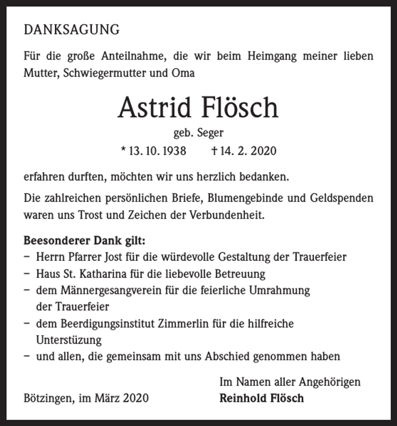 <p>DANKSAGUNG<br />Für die große Anteilnahme, die wir beim Heimgang meiner ­lieben<br />­Mutter, Schwiegermutter und Oma</p><p>Astrid Flösch<br />geb. Seger<br />* 13. 10. 1938 † 14. 2. 2020</p><p>erfahren durften, möchten wir uns herzlich bedanken.<br />Die zahlreichen persönlichen Briefe, Blumengebinde und Geld­spenden<br />waren uns Trost und Zeichen der Verbundenheit.<br />Beesonderer Dank gilt:<br />– Herrn Pfarrer Jost für die würdevolle Gestaltung der Trauerfeier<br />– Haus St. Katharina für die liebevolle Betreuung<br />– dem Männergesangverein für die feierliche Umrahmung<br />der Trauerfeier<br />– dem Beerdigungsinstitut Zimmerlin für die hilfreiche<br />Unterstüzung<br />– und allen, die gemeinsam mit uns Abschied genommen haben</p><p>Bötzingen, im März 2020</p><p>Im Namen aller Angehörigen<br />Reinhold Flösch</p>
