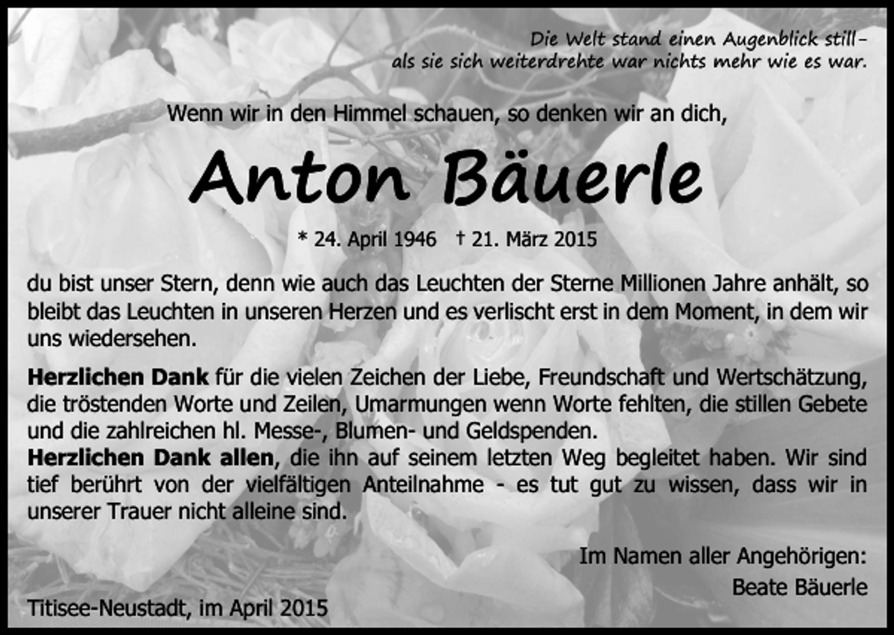 <p>Die Welt stand einen Augenblick stillals sie sich weiterdrehte war nichts mehr wie es war.</p><p>Wenn wir in den Himmel schauen, so denken wir an dich,</p><p>Anton Bäuerle<br />* 24. April 1946 † 21. März 2015</p><p>du bist unser Stern, denn wie auch das Leuchten der Sterne Millionen Jahre anhält, so<br />bleibt das Leuchten in unseren Herzen und es verlischt erst in dem Moment, in dem wir<br />uns wiedersehen.<br />Herzlichen Dank für die vielen Zeichen der Liebe, Freundschaft und Wertschätzung,<br />die tröstenden Worte und Zeilen, Umarmungen wenn Worte fehlten, die stillen Gebete<br />und die zahlreichen hl. Messe-, Blumen- und Geldspenden.<br />Herzlichen Dank allen, die ihn auf seinem letzten Weg begleitet haben. Wir sind<br />tief berührt von der vielfältigen Anteilnahme - es tut gut zu wissen, dass wir in<br />unserer Trauer nicht alleine sind.</p><p>Titisee-Neustadt, im April 2015</p><p>Im Namen aller Angehörigen:<br />Beate Bäuerle</p>