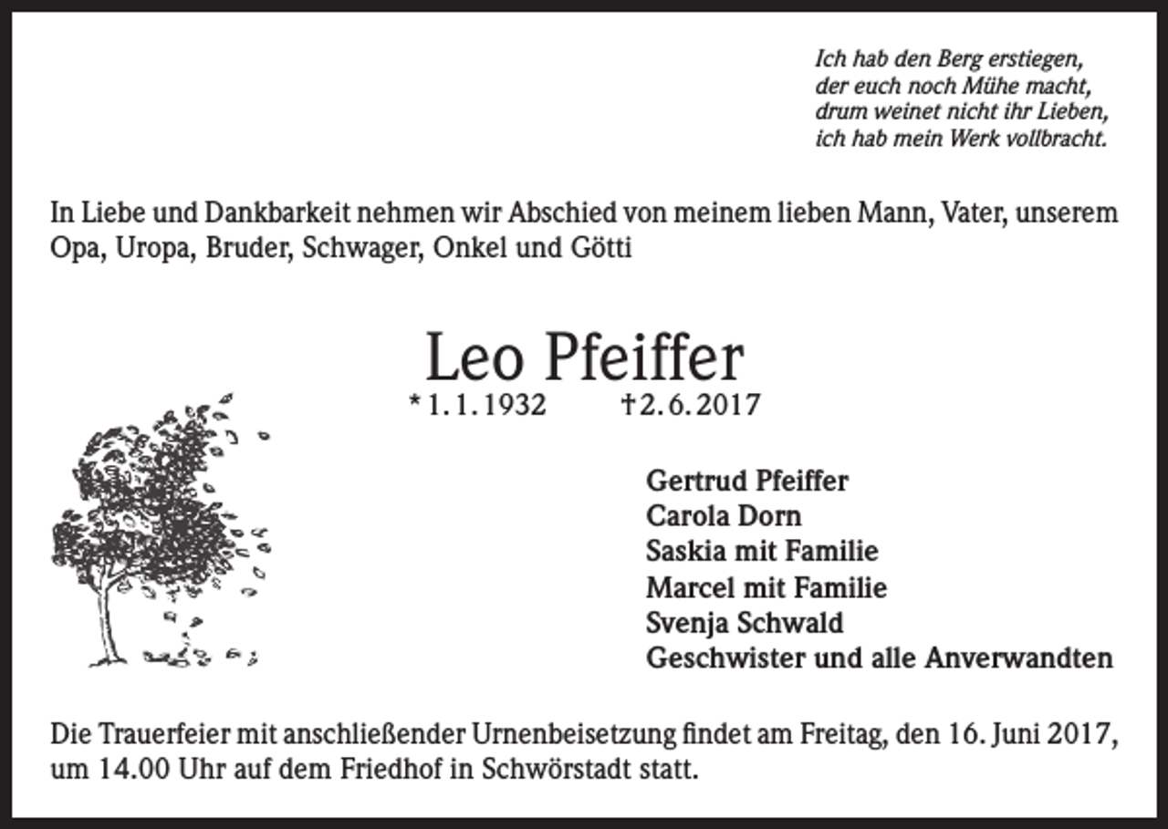 <p>Ich hab den Berg erstiegen,<br />der euch noch Mühe macht,<br />drum weinet nicht ihr Lieben,<br />ich hab mein Werk vollbracht.</p><p>In Liebe und Dankbarkeit nehmen wir Abschied von meinem lieben Mann, Vater, unserem<br />Opa, Uropa, Bruder, Schwager, Onkel und Götti</p><p>Leo Pfeiffer</p><p>* 1. 1. 1932</p><p>† 2. 6. 2017<br />Gertrud Pfeiffer<br />Carola Dorn<br />Saskia mit Familie<br />Marcel mit Familie<br />Svenja Schwald<br />Geschwister und alle Anverwandten</p><p>Die Trauerfeier mit anschließender Urnenbeisetzung findet am Freitag, den 16. Juni 2017,<br />um 14.00 Uhr auf dem Friedhof in Schwörstadt statt.</p>