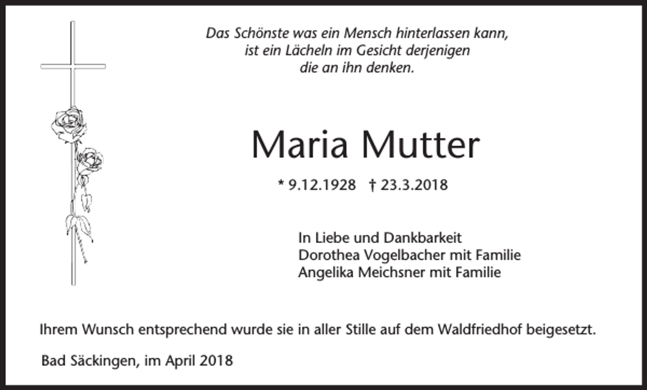 <p>Das Schönste was ein Mensch hinterlassen kann,<br />ist ein Lächeln im Gesicht derjenigen<br />die an ihn denken.</p><p>Maria Mutter<br />* 9.12.1928 † 23.3.2018<br />In Liebe und Dankbarkeit<br />Dorothea Vogelbacher mit Familie<br />Angelika Meichsner mit Familie</p><p>Ihrem Wunsch entsprechend wurde sie in aller Stille auf dem Waldfriedhof beigesetzt.<br />Bad Säckingen, im April 2018</p>