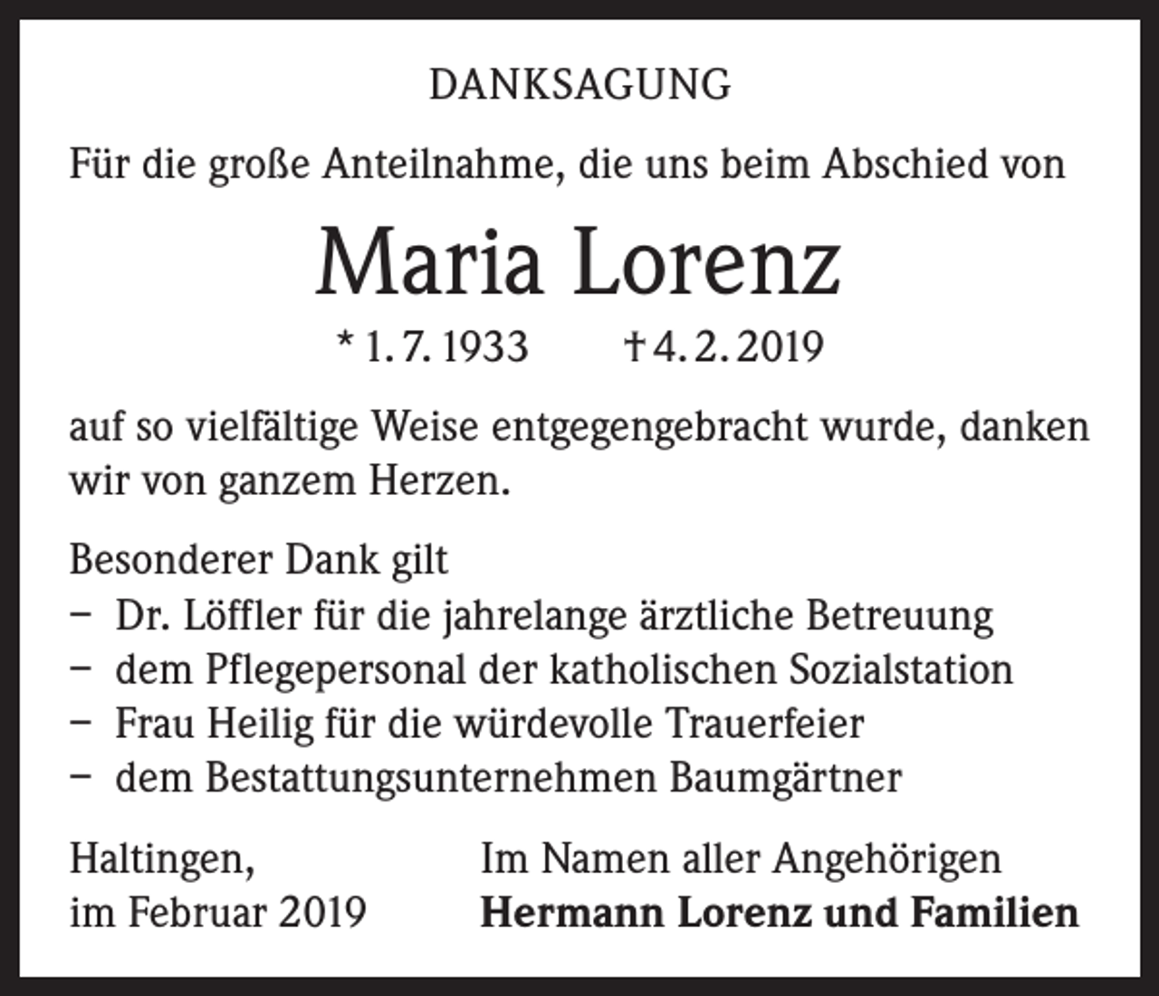 <p>DANKSAGUNG<br />Für die große Anteilnahme, die uns beim Abschied von</p><p>Maria Lorenz<br />* 1. 7. 1933 † 4. 2. 2019<br />auf so vielfältige Weise entgegengebracht wurde, danken<br />wir von ganzem Herzen.<br />Besonderer Dank gilt<br />– Dr. Löffler für die jahrelange ärztliche Betreuung<br />– dem Pflegepersonal der katholischen Sozialstation<br />– Frau Heilig für die würdevolle Trauerfeier<br />– dem Bestattungsunternehmen Baumgärtner<br />Haltingen,<br />im Februar 2019</p><p>Im Namen aller Angehörigen<br />Hermann Lorenz und Familien</p>