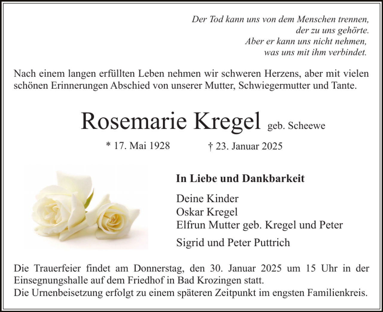 <p>Der Tod kann uns von dem Menschen trennen,<br />der zu uns gehörte.<br />Aber er kann uns nicht nehmen,<br />was uns mit ihm verbindet.</p><p>Nach einem langen erfüllten Leben nehmen wir schweren Herzens, aber mit vielen<br />schönen Erinnerungen Abschied von unserer Mutter, Schwiegermutter und Tante.</p><p>Rosemarie Kregel geb. Scheewe<br />* 17. Mai 1928</p><p>† 23. Januar 2025</p><p>In Liebe und Dankbarkeit<br />Deine Kinder<br />Oskar Kregel<br />Elfrun Mutter geb. Kregel und Peter<br />Sigrid und Peter Puttrich<br />Die Trauerfeier findet am Donnerstag, den 30. Januar 2025 um 15 Uhr in der<br />Einsegnungshalle auf dem Friedhof in Bad Krozingen statt.<br />Die Urnenbeisetzung erfolgt zu einem späteren Zeitpunkt im engsten Familienkreis.</p>
