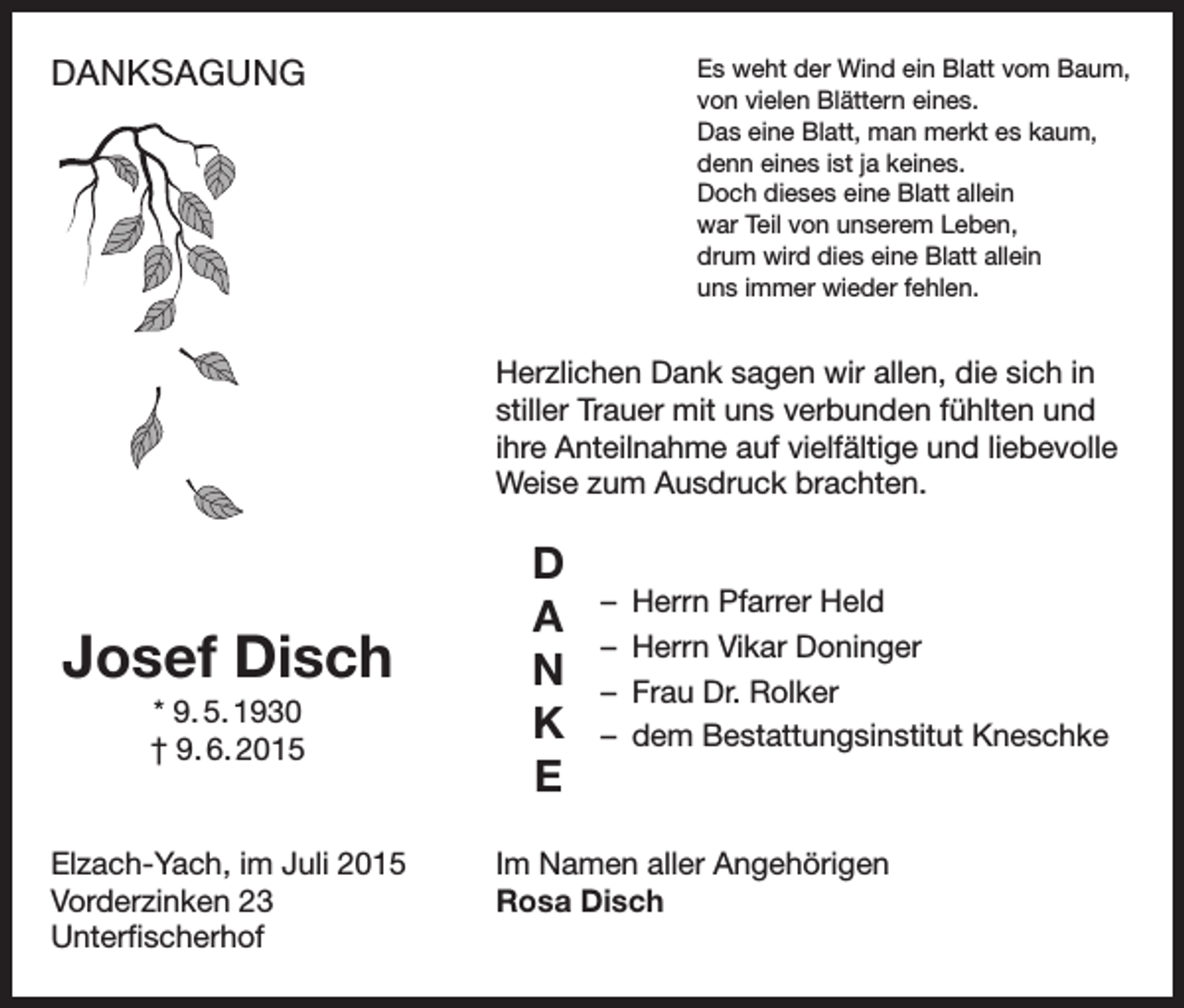 <p>DANKSAGUNG</p><p>Es weht der Wind ein Blatt vom Baum,<br />von vielen Blättern eines.<br />Das eine Blatt, man merkt es kaum,<br />denn eines ist ja keines.<br />Doch dieses eine Blatt allein<br />war Teil von unserem Leben,<br />drum wird dies eine Blatt allein<br />uns immer wieder fehlen.</p><p>Herzlichen Dank sagen wir allen, die sich in<br />stiller Trauer mit uns verbunden fühlten und<br />ihre Anteilnahme auf vielfältige und liebevolle<br />Weise zum Ausdruck brachten.</p><p>Josef Disch<br />* 9. 5. 1930<br />† 9. 6. 2015</p><p>Elzach-Yach, im Juli 2015<br />Vorderzinken 23<br />Unterfischerhof</p><p>D<br />A<br />N<br />K<br />E</p><p>– Herrn Pfarrer Held<br />– Herrn Vikar Doninger<br />– Frau Dr. Rolker<br />– dem Bestattungsinstitut Kneschke</p><p>Im Namen aller Angehörigen<br />Rosa Disch</p>