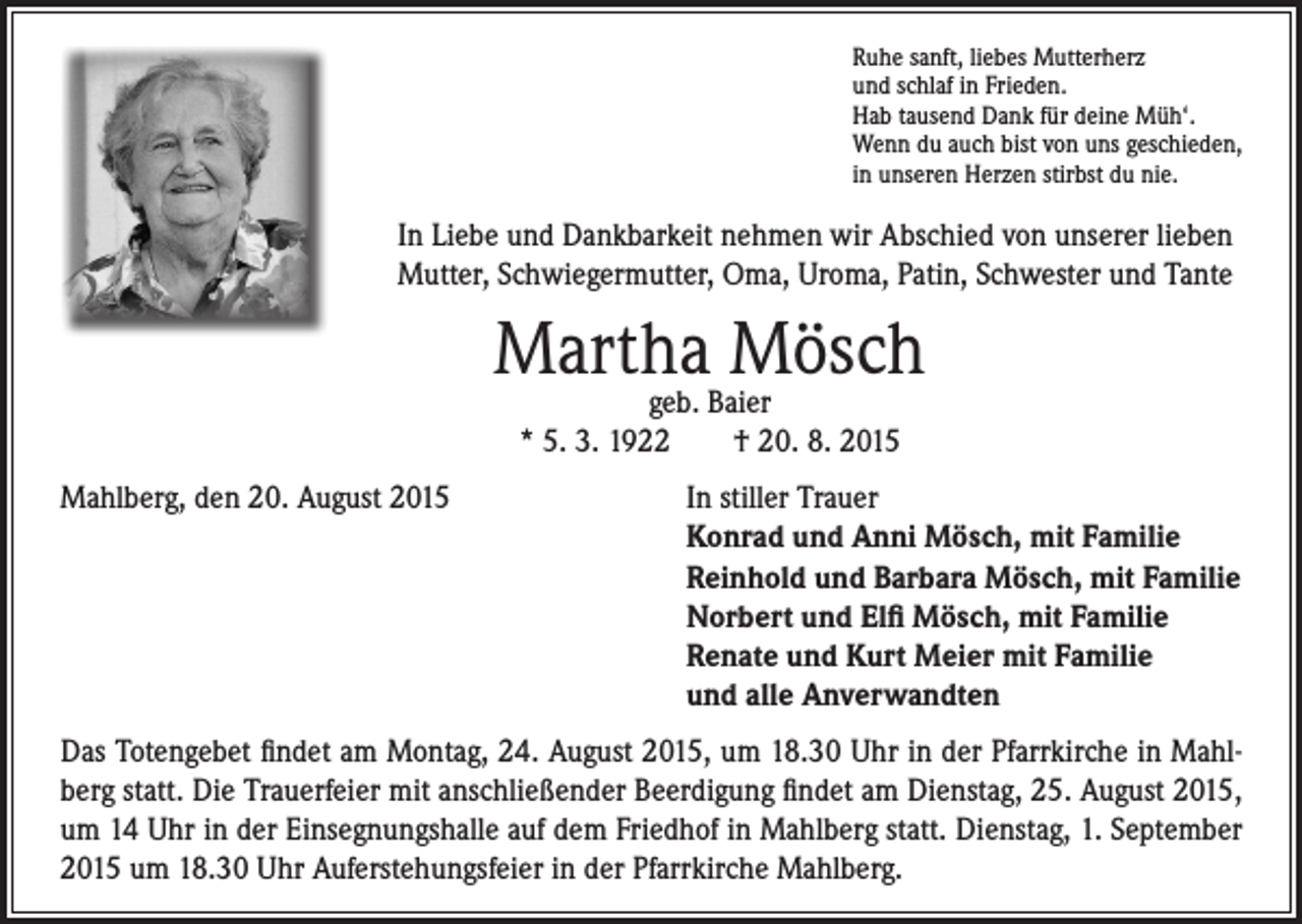 <p>Ruhe sanft, liebes Mutterherz<br />und schlaf in Frieden.<br />Hab tausend Dank für deine Müh‘.<br />Wenn du auch bist von uns geschieden,<br />in unseren Herzen stirbst du nie.</p><p>In Liebe und Dankbarkeit nehmen wir Abschied von unserer lieben<br />Mutter, Schwiegermutter, Oma, Uroma, Patin, Schwester und Tante</p><p>Martha<br />Mösch<br />geb. Baier</p><p>* 5. 3. 1922 † 20. 8. 2015</p><p>Mahlberg, den 20. August 2015</p><p>In stiller Trauer<br />Konrad und Anni Mösch, mit Familie<br />Reinhold und Barbara Mösch, mit Familie<br />Norbert und Elfi Mösch, mit Familie<br />Renate und Kurt Meier mit Familie<br />und alle Anverwandten</p><p>Das Totengebet findet am Montag, 24. August 2015, um 18.30 Uhr in der Pfarrkirche in Mahlberg statt. Die Trauerfeier mit anschließender Beerdigung findet am Dienstag, 25. August 2015,<br />um 14 Uhr in der Einsegnungshalle auf dem Friedhof in Mahlberg statt. Dienstag, 1. September<br />2015 um 18.30 Uhr Auferstehungsfeier in der Pfarrkirche Mahlberg.</p>