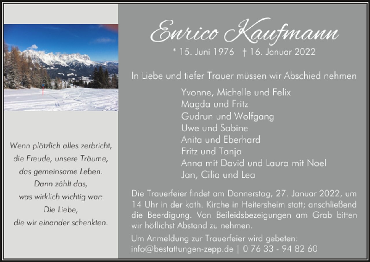 <p>Enrico Kaufmann<br />* 15. Juni 1976 † 16. Januar 2022</p><p>In Liebe und tiefer Trauer müssen wir Abschied nehmen</p><p>Wenn plötzlich alles zerbricht,<br />die Freude, unsere Träume,<br />das gemeinsame Leben.<br />Dann zählt das,<br />was wirklich wichtig war:<br />Die Liebe,<br />die wir einander schenkten.</p><p>Yvonne, Michelle und Felix<br />Magda und Fritz<br />Gudrun und Wolfgang<br />Uwe und Sabine<br />Anita und Eberhard<br />Fritz und Tanja<br />Anna mit David und Laura mit Noel<br />Jan, Cilia und Lea<br />Die Trauerfeier findet am Donnerstag, 27. Januar 2022, um<br />14 Uhr in der kath. Kirche in Heitersheim statt; anschließend<br />die Beerdigung. Von Beileidsbezeigungen am Grab bitten<br />wir höflichst Abstand zu nehmen.<br />Um Anmeldung zur Trauerfeier wird gebeten:<br />info@bestattungen-zepp.de | 0 76 33 - 94 82 60</p>