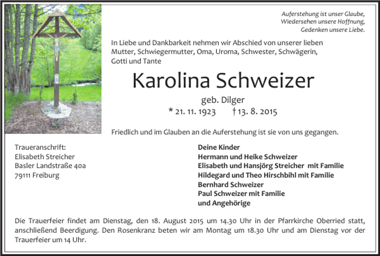 <p>Auferstehung ist unser Glaube,<br />Wiedersehen unsere Hoffnung,<br />Gedenken unsere Liebe.</p><p>In Liebe und Dankbarkeit nehmen wir Abschied von unserer lieben<br />Mutter, Schwiegermutter, Oma, Uroma, Schwester, Schwägerin,<br />Gotti und Tante</p><p>Karolina Schweizer<br />geb. Dilger<br />* 21. 11. 1923<br />† 13. 8. 2015</p><p>Friedlich und im Glauben an die Auferstehung ist sie von uns gegangen.<br />Traueranschrift:<br />Elisabeth Streicher<br />Basler Landstraße 40a<br />79111 Freiburg</p><p>Deine Kinder<br />Hermann und Heike Schweizer<br />Elisabeth und Hansjörg Streicher mit Familie<br />Hildegard und Theo Hirschbihl mit Familie<br />Bernhard Schweizer<br />Paul Schweizer mit Familie<br />und Angehörige</p><p>Die Trauerfeier findet am Dienstag, den 18. August 2015 um 14.30 Uhr in der Pfarrkirche Oberried statt,<br />anschließend Beerdigung. Den Rosenkranz beten wir am Montag um 18.30 Uhr und am Dienstag vor der<br />Trauerfeier um 14 Uhr.</p>