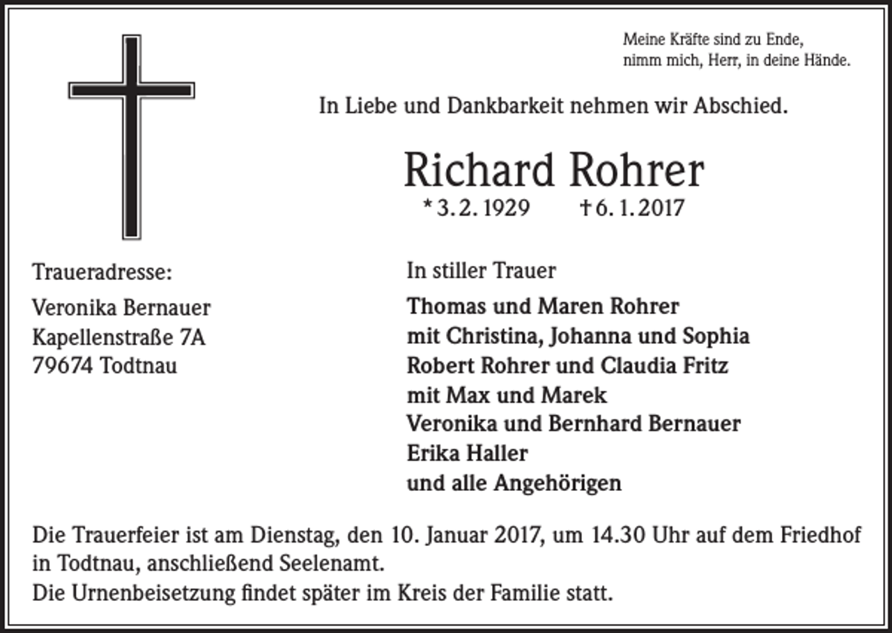 <p>Meine Kräfte sind zu Ende,<br />nimm mich, Herr, in deine Hände.</p><p>In Liebe und Dankbarkeit nehmen wir Abschied.</p><p>Richard Rohrer<br />* 3. 2. 1929</p><p>Traueradresse:<br />Veronika Bernauer<br />Kapellenstraße 7A<br />79674 Todtnau</p><p>† 6. 1. 2017</p><p>In stiller Trauer<br />Thomas und Maren Rohrer<br />mit Christina, Johanna und Sophia<br />Robert Rohrer und Claudia Fritz<br />mit Max und Marek<br />Veronika und Bernhard Bernauer<br />Erika Haller<br />und alle Angehörigen</p><p>Die Trauerfeier ist am Dienstag, den 10. Januar 2017, um 14.30 Uhr auf dem ­Friedhof<br />in Todtnau, anschließend Seelenamt.<br />Die Urnenbeisetzung findet später im Kreis der Familie statt.</p>