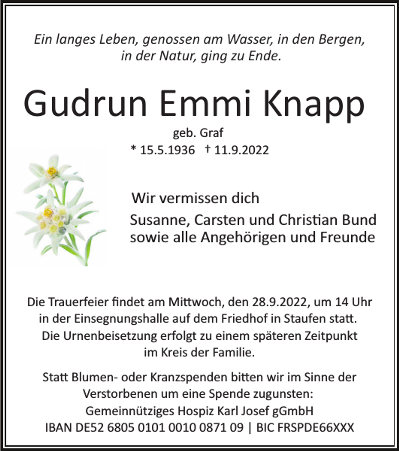 <p>Ein langes Leben, genossen am Wasser, in den Bergen,<br />in der Natur, ging zu Ende.</p><p>Gudrun Emmi Knapp<br />geb. Graf<br />* 15.5.1936 † 11.9.2022</p><p>Wir vermissen dich<br />Susanne, Carsten und Christian Bund<br />sowie alle Angehörigen und Freunde</p><p>Die Trauerfeier ﬁndet am Mittwoch, den 28.9.2022, um 14 Uhr<br />in der Einsegnungshalle auf dem Friedhof in Staufen statt.<br />Die Urnenbeisetzung erfolgt zu einem späteren Zeitpunkt<br />im Kreis der Familie.<br />Statt Blumen­ oder Kranzspenden bitten wir im Sinne der<br />Verstorbenen um eine Spende zugunsten:<br />Gemeinnütziges Hospiz Karl Josef gGmbH<br />IBAN DE52 6805 0101 001871 09 | BIC FRSPDE66XXX</p>