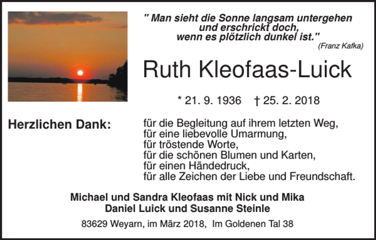 <p>" Man sieht die Sonne langsam untergehen<br />und erschrickt doch,<br />wenn es plötzlich dunkel ist."<br />(Franz Kafka)</p><p>Ruth Kleofaas-Luick<br />* 21. 9. 1936</p><p>Herzlichen Dank:</p><p>† 25. 2. 2018</p><p>für die Begleitung auf ihrem letzten Weg,<br />für eine liebevolle Umarmung,<br />für tröstende Worte,<br />für die schönen Blumen und Karten,<br />für einen Händedruck,<br />für alle Zeichen der Liebe und Freundschaft.</p><p>Michael und Sandra Kleofaas mit Nick und Mika<br />Daniel Luick und Susanne Steinle<br />83629 Weyarn, im März 2018, Im Goldenen Tal 38</p>