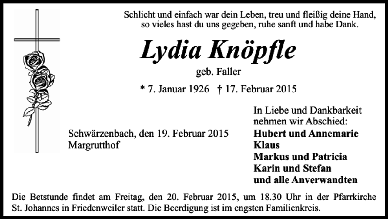 <p>Schlicht und einfach war dein Leben, treu und fleißig deine Hand,<br />so vieles hast du uns gegeben, ruhe sanft und habe Dank.</p><p>Lydia Knöpfle<br />geb. Faller</p><p>* 7. Januar 1926 † 17. Februar 2015</p><p>Schwärzenbach, den 19. Februar 2015<br />Margrutthof</p><p>In Liebe und Dankbarkeit<br />nehmen wir Abschied:<br />Hubert und Annemarie<br />Klaus<br />Markus und Patricia<br />Karin und Stefan<br />und alle Anverwandten</p><p>Die Betstunde findet am Freitag, den 20. Februar 2015, um 18.30 Uhr in der Pfarrkirche<br />St. Johannes in Friedenweiler statt. Die Beerdigung ist im engsten Familienkreis.</p>