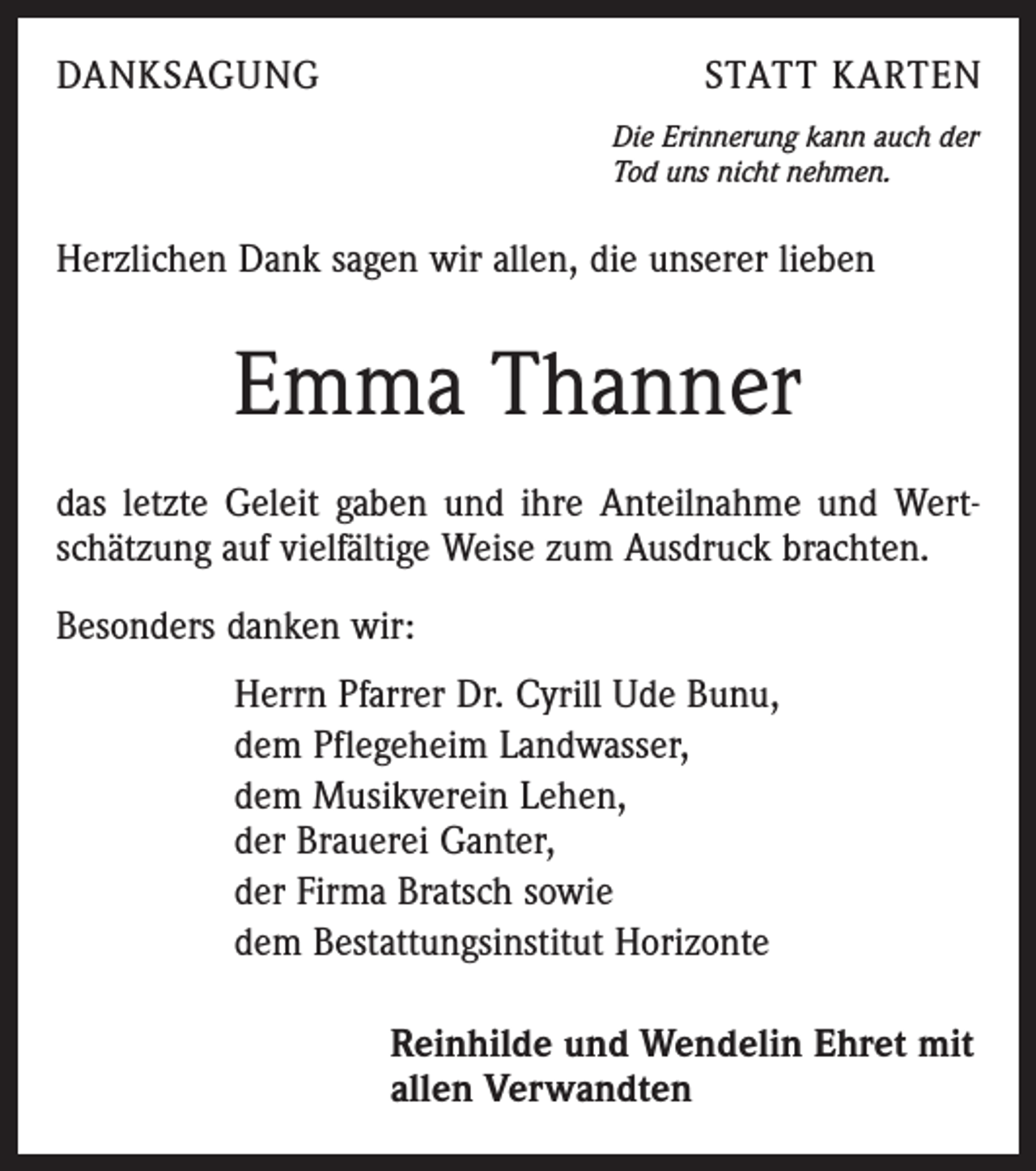 <p>DANKSAGUNG</p><p>STATT KARTEN<br />Die Erinnerung kann auch der<br />Tod uns nicht nehmen.</p><p>Herzlichen Dank sagen wir allen, die unserer lieben</p><p>Emma Thanner<br />das letzte Geleit gaben und ihre Anteilnahme und Wertschätzung auf vielfältige Weise zum Ausdruck brachten.<br />Besonders danken wir:<br />Herrn Pfarrer Dr. Cyrill Ude Bunu,<br />dem Pflegeheim Landwasser,<br />dem Musikverein Lehen,<br />der Brauerei Ganter,<br />der Firma Bratsch sowie<br />dem Bestattungsinstitut Horizonte<br />Reinhilde und Wendelin Ehret mit<br />allen Verwandten</p>
