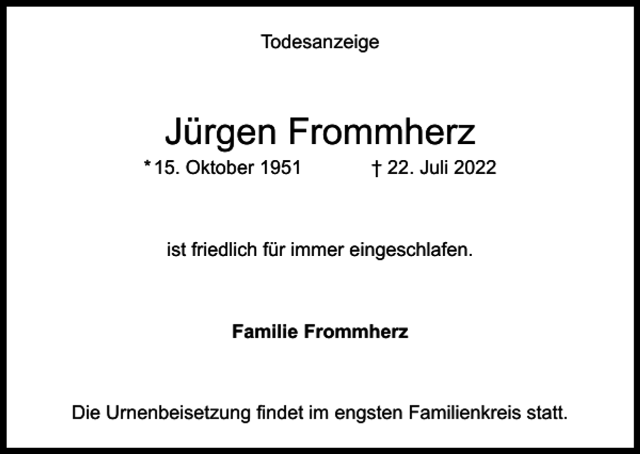 <p>Todesanzeige</p><p>Jürgen Frommherz</p><p>* 15. Oktober 1951</p><p>† 22. Juli 2022</p><p>ist friedlich für immer eingeschlafen.</p><p>Familie Frommherz</p><p>Die Urnenbeisetzung findet im engsten Familienkreis statt.</p>