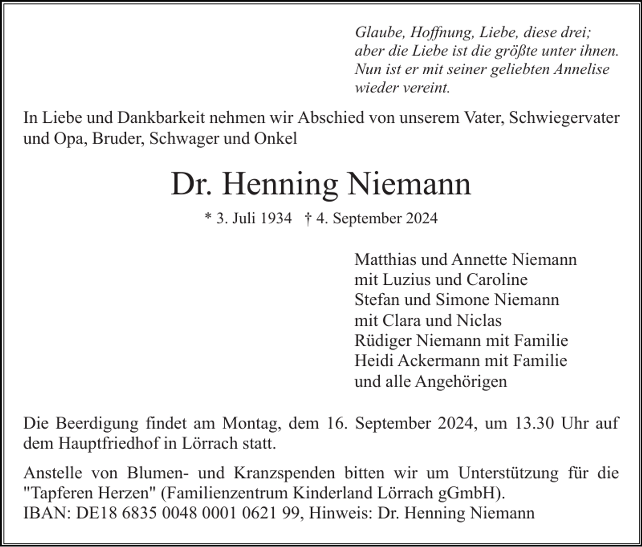 <p>Glaube, Hoffnung, Liebe, diese drei;<br />aber die Liebe ist die größte unter ihnen.<br />Nun ist er mit seiner geliebten Annelise<br />wieder vereint.</p><p>In Liebe und Dankbarkeit nehmen wir Abschied von unserem Vater, Schwiegervater<br />und Opa, Bruder, Schwager und Onkel</p><p>Dr. Henning Niemann<br />* 3. Juli 1934 † 4. September 2024</p><p>Matthias und Annette Niemann<br />mit Luzius und Caroline<br />Stefan und Simone Niemann<br />mit Clara und Niclas<br />Rüdiger Niemann mit Familie<br />Heidi Ackermann mit Familie<br />und alle Angehörigen<br />Die Beerdigung findet am Montag, dem 16. September 2024, um 13.30 Uhr auf<br />dem Hauptfriedhof in Lörrach statt.<br />Anstelle von Blumen- und Kranzspenden bitten wir um Unterstützung für die<br />"Tapferen Herzen" (Familienzentrum Kinderland Lörrach gGmbH).<br />IBAN: DE18 6835 0048 0001 0621 99, Hinweis: Dr. Henning Niemann</p>