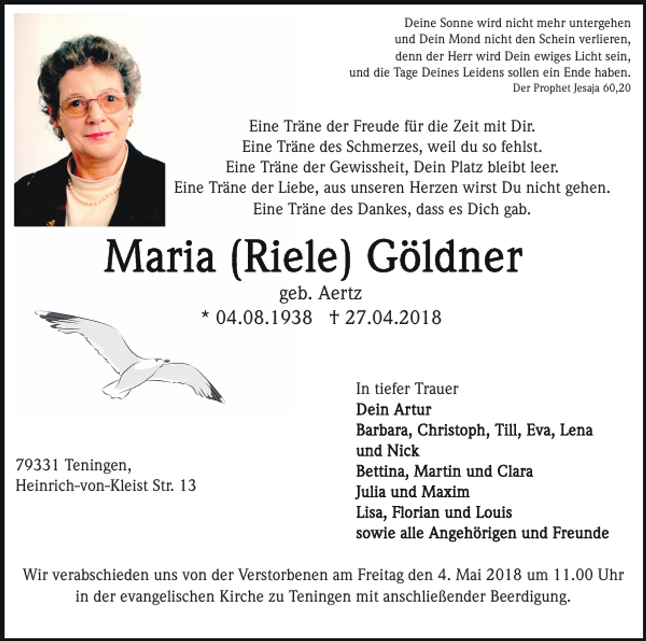 <p>D ei n e SSonne<br />o n n e wird<br />wir d ninicht<br />c ht mehr<br />m e hr uuntergehen<br />nt er g e h e n<br />Deine<br />und<br />u n d Dein<br />D ei n Mond<br />M o n d nicht<br />ni c ht dden<br />e n SSchein<br />c h ei n vverlieren,<br />erli er e n,<br />ddenn<br />e n n dder<br />er Herr<br />H err wird<br />wir d Dein<br />D ei n ewiges<br />e wi g es Licht<br />Li c ht sein,<br />s ei n,<br />u n d di<br />e Tage<br />Ta g e Deines<br />D ei n es LLeidens<br />ei d e ns ssollen<br />oll e n ei<br />n Ende<br />E n d e haben.<br />h a b e n.<br />und<br />die<br />ein<br />DDer<br />er PrProphet<br />o p h et J Jesaja<br />es aj a 660,2, 2 0</p><p>Ei<br />n e Träne<br />Tr ä n e dder<br />er Fr<br />e u d e ffür<br />ü r die<br />di e Zeit<br />Z eit mit<br />mit Dir.<br />Dir.<br />Eine<br />Freude<br />Ei<br />n e Träne<br />Tr ä n e ddes<br />es SSchmerzes,<br />c h m er z es, weil<br />w eil du<br />d u ssoo ffehlst.<br />e hlst.<br />Eine<br />Eine<br />Ei n e Träne<br />Tr ä n e dder<br />er Gewissheit,<br />G e wiss h eit, Dein<br />D ei n Platz<br />Pl at z bleibt<br />bl ei bt lleer.<br />e e r.<br />Eine<br />Liebe,<br />Ei n e Träne<br />Tr ä n e dder<br />er Li<br />e b e, aaus<br />u s unseren<br />u ns er e n Herzen<br />H er z e n wirst<br />wirst Du<br />D u ninicht<br />c ht ggehen.<br />e h e n.<br />Ei n e Träne<br />Tr ä n e ddes<br />es Dankes,<br />D a n k es, ddass<br />ass es<br />Di c h ggab.<br />a b.<br />Eine<br />es Dich</p><p>ggeb.<br />e b. Aertz<br />A ert z<br />** 04.08.1938<br />0 4. 0 8. 1 9 3 8 †<br />† 27.04.2018<br />2 7. 0 4. 2 0 1 8<br />In<br />tiefer<br />I n ti<br />ef er Trauer<br />Tr a u er</p><p>779331<br />9 1 Teningen,<br />T e ni n g e n,<br />HHeinrich-von-Kleist<br />ei nri c h- v o n- Kl eist Str.<br />3<br />Str. 113</p><p>Wirv verabschieden<br />Wir<br />er a bs c hi e d e n u uns<br />ns v von<br />o n der<br />d er Verstorbenen<br />V erst or b e n e n aam<br />m Freitag<br />Fr eit a g den<br />d e n 4.<br />4. Mai<br />M ai 2018<br />2 0 1 8 um<br />u m 11.00<br />. Uhr<br />U hr<br />i n der<br />d er evangelischen<br />e v a n g elis c h e n Kirche<br />Kirc h e zzuu Teningen<br />T e ni n g e n mit<br />mit aanschließender<br />ns c hli e ß e n d er Beerdigung.<br />B e er di g u n g.<br />in</p>