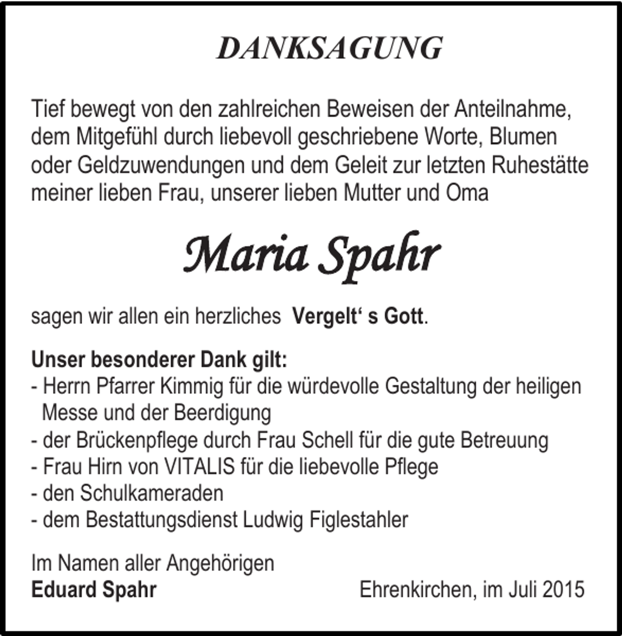 <p>DANKSAGUNG<br />Tief bewegt von den zahlreichen Beweisen der Anteilnahme,<br />dem Mitgefühl durch liebevoll geschriebene Worte, Blumen<br />oder Geldzuwendungen und dem Geleit zur letzten Ruhestätte<br />meiner lieben Frau, unserer lieben Mutter und Oma</p><p>Maria Spahr<br />sagen wir allen ein herzliches Vergelt‘ s Gott.<br />Unser besonderer Dank gilt:<br />- Herrn Pfarrer Kimmig für die würdevolle Gestaltung der heiligen<br />Messe und der Beerdigung<br />- der Brückenpflege durch Frau Schell für die gute Betreuung<br />- Frau Hirn von VITALIS für die liebevolle Pflege<br />- den Schulkameraden<br />- dem Bestattungsdienst Ludwig Figlestahler<br />Im Namen aller Angehörigen<br />Eduard Spahr</p><p>Ehrenkirchen, im Juli 2015</p>