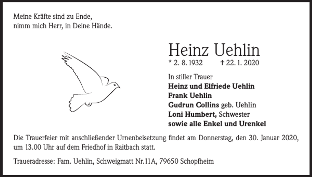 <p>Meine Kräfte sind zu Ende,<br />nimm mich Herr, in Deine Hände.</p><p>Heinz<br />Uehlin<br />* 2. 8. 1932<br />† 22. 1. 2020<br />In stiller Trauer<br />Heinz und Elfriede Uehlin<br />Frank Uehlin<br />Gudrun Collins geb. Uehlin<br />Loni Humbert, Schwester<br />sowie alle Enkel und Urenkel<br />Die Trauerfeier mit anschließender Urnenbeisetzung findet am Donnerstag, den 30. Januar 2020,<br />um 13.00 Uhr auf dem Friedhof in Raitbach statt.<br />Traueradresse: Fam. Uehlin, Schweigmatt Nr.11A, 79650 Schopfheim</p>