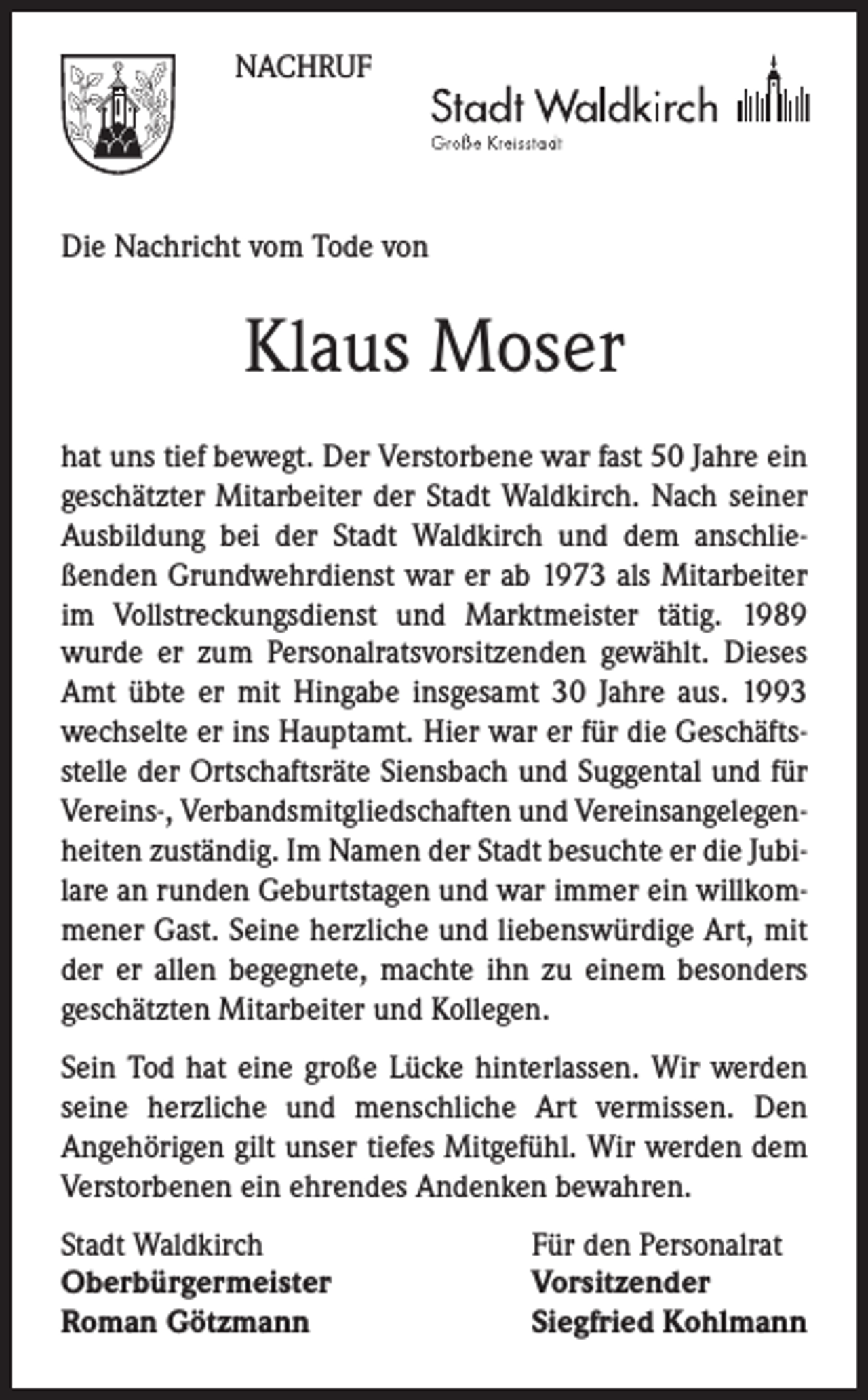 <p>NACHRUF</p><p>Die Nachricht vom Tode von</p><p>Klaus Moser<br />hat uns tief bewegt. Der Verstorbene war fast 50 Jahre ein<br />geschätzter Mitarbeiter der Stadt Waldkirch. Nach seiner<br />Ausbildung bei der Stadt Waldkirch und dem anschließenden Grundwehrdienst war er ab 1973 als Mitarbeiter<br />im Vollstreckungsdienst und Marktmeister tätig. 1989<br />wurde er zum Personalratsvorsitzenden gewählt. Dieses<br />Amt übte er mit Hingabe insgesamt 30 Jahre aus. 1993<br />wechselte er ins Hauptamt. Hier war er für die Geschäftsstelle der Ortschaftsräte Siensbach und Suggental und für<br />Vereins-, Verbandsmitgliedschaften und Vereinsangelegenheiten zuständig. Im Namen der Stadt besuchte er die Jubilare an runden Geburtstagen und war immer ein willkommener Gast. Seine herzliche und liebenswürdige Art, mit<br />der er allen begegnete, machte ihn zu einem besonders<br />geschätzten Mitarbeiter und Kollegen.<br />Sein Tod hat eine große Lücke hinterlassen. Wir werden<br />seine herzliche und menschliche Art vermissen. Den<br />Angehörigen gilt unser tiefes Mitgefühl. Wir werden dem<br />Verstorbenen ein ehrendes Andenken bewahren.<br />Stadt Waldkirch<br />Oberbürgermeister<br />Roman Götzmann</p><p>Für den Personalrat<br />Vorsitzender<br />Siegfried Kohlmann</p>