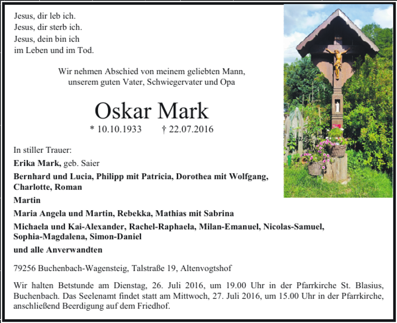 <p>Jesus, dir leb ich.<br />Jesus, dir sterb ich.<br />Jesus, dein bin ich<br />im Leben und im Tod.<br />Wir nehmen Abschied von meinem geliebten Mann,<br />unserem guten Vater, Schwiegervater und Opa</p><p>Oskar Mark<br />* 10.10.1933</p><p>† 22.07.2016</p><p>In stiller Trauer:<br />Erika Mark, geb. Saier<br />Bernhard und Lucia, Philipp mit Patricia, Dorothea mit Wolfgang,<br />Charlotte, Roman<br />Martin<br />Maria Angela und Martin, Rebekka, Mathias mit Sabrina<br />Michaela und Kai-Alexander, Rachel-Raphaela, Milan-Emanuel, Nicolas-Samuel,<br />Sophia-Magdalena, Simon-Daniel<br />und alle Anverwandten<br />79256 Buchenbach-Wagensteig, Talstraße 19, Altenvogtshof<br />Wir halten Betstunde am Dienstag, 26. Juli 2016, um 19.00 Uhr in der Pfarrkirche St. Blasius,<br />Buchenbach. Das Seelenamt findet statt am Mittwoch, 27. Juli 2016, um 15.00 Uhr in der Pfarrkirche,<br />anschließend Beerdigung auf dem Friedhof.</p>