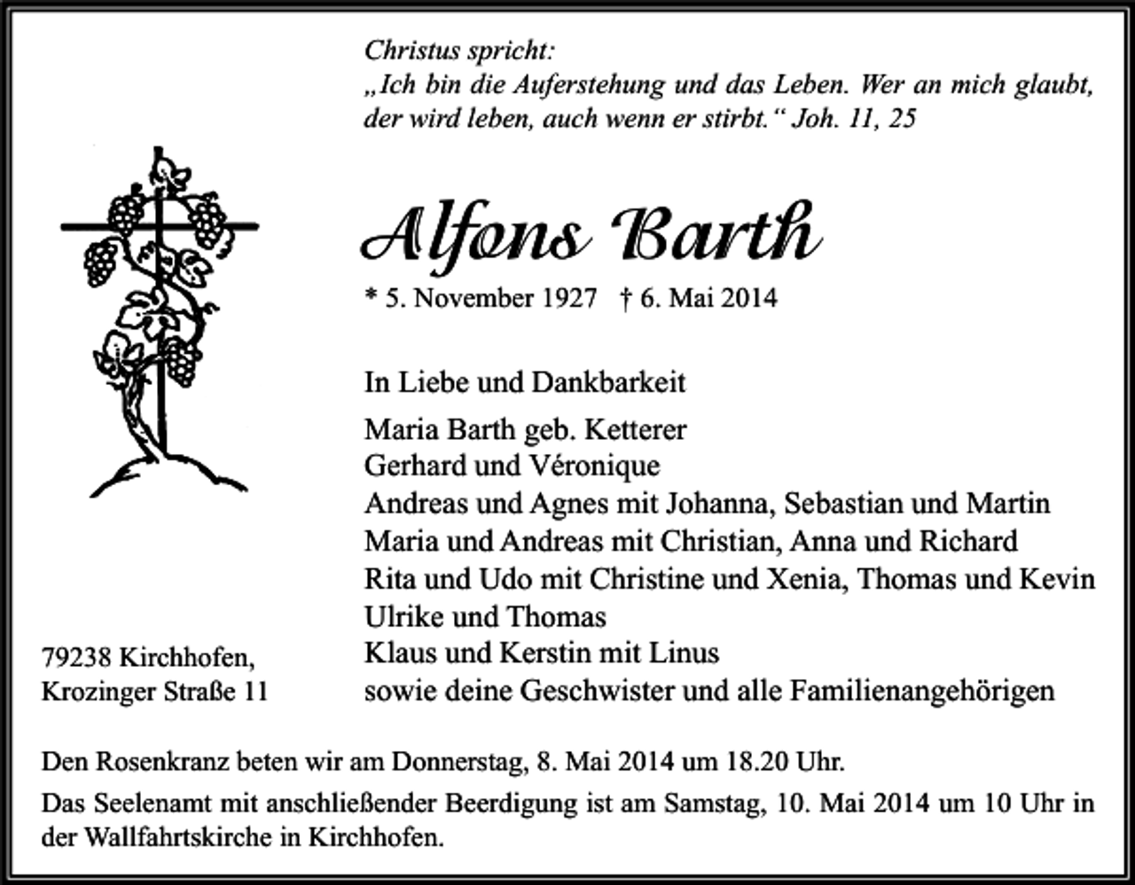 <p>Christus spricht:<br />„Ich bin die Auferstehung und das Leben. Wer an mich glaubt,<br />der wird leben, auch wenn er stirbt.“ Joh. 11, 25</p><p>Alfons Barth<br />* 5. November 1927 † 6. Mai 2014</p><p>79238 Kirchhofen,<br />Krozinger Straße 11</p><p>In Liebe und Dankbarkeit<br />Maria Barth geb. Ketterer<br />Gerhard und Véronique<br />Andreas und Agnes mit Johanna, Sebastian und Martin<br />Maria und Andreas mit Christian, Anna und Richard<br />Rita und Udo mit Christine und Xenia, Thomas und Kevin<br />Ulrike und Thomas<br />Klaus und Kerstin mit Linus<br />sowie deine Geschwister und alle Familienangehörigen</p><p>Den Rosenkranz beten wir am Donnerstag, 8. Mai 2014 um 18.20 Uhr.<br />Das Seelenamt mit anschließender Beerdigung ist am Samstag, 10. Mai 2014 um 10 Uhr in<br />der Wallfahrtskirche in Kirchhofen.</p>