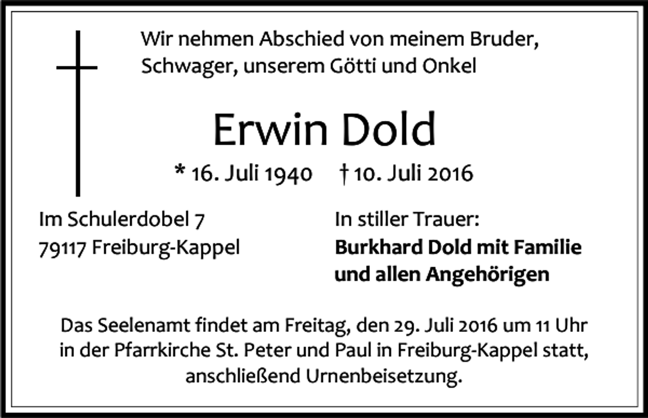<p>Wir nehmen Abschied von meinem Bruder,<br />Schwager, unserem Götti und Onkel</p><p>Erwin Dold<br />* 16. Juli 1940<br />Im Schulerdobel 9117 Freiburg-Kappel</p><p>† 10. Juli 2016<br />In stiller Trauer:<br />Burkhard Dold mit Familie<br />und allen Angehörigen</p><p>Das Seelenamt findet am Freitag, den 29. Juli 2016 um 11 Uhr<br />in der Pfarrkirche St. Peter und Paul in Freiburg-Kappel statt,<br />anschließend Urnenbeisetzung.</p>