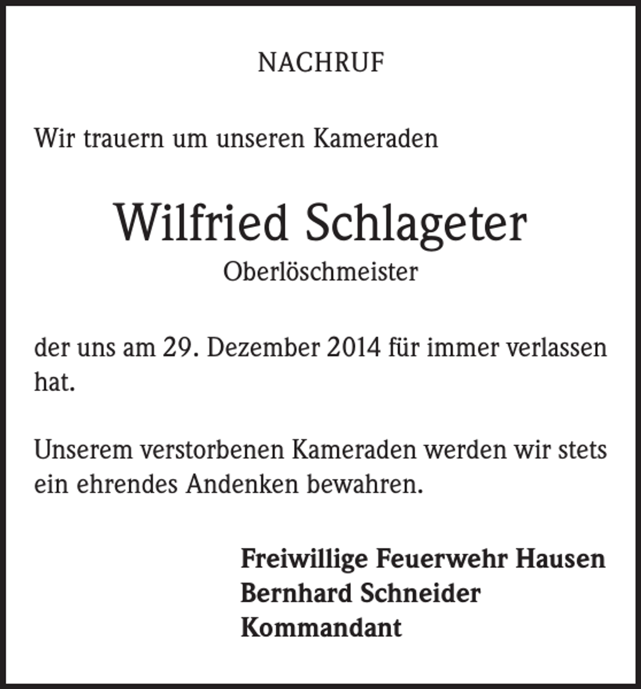 <p>NACHRUF<br />Wir trauern um unseren Kameraden</p><p>Wilfried Schlageter<br />Oberlöschmeister<br />der uns am 29. Dezember 2014 für immer verlassen<br />hat.<br />Unserem verstorbenen Kameraden werden wir stets<br />ein ehrendes Andenken bewahren.<br />Freiwillige Feuerwehr Hausen<br />Bernhard Schneider<br />Kommandant</p>
