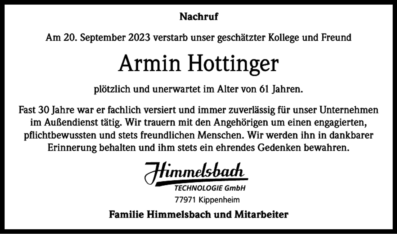 <p>Nachruf<br />Am 20. September 2023 verstarb unser geschätzter Kollege und Freund</p><p>Armin Hottinger<br />plötzlich und unerwartet im Alter von 61 Jahren.<br />Fast 30 Jahre war er fachlich versiert und immer zuverlässig für unser Unternehmen<br />im Außendienst tätig. Wir trauern mit den Angehörigen um einen engagierten,<br />pﬂichtbewussten und stets freundlichen Menschen. Wir werden ihn in dankbarer<br />Erinnerung behalten und ihm stets ein ehrendes Gedenken bewahren.</p><p>TECHNOLOGIE GmbH</p><p>77971 Kippenheim</p><p>Familie Himmelsbach und Mitarbeiter</p>