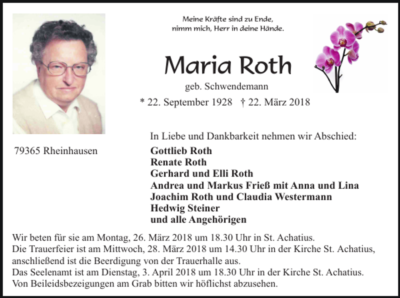 <p>Meine Kräfte sind zu Ende,<br />nimm mich, Herr in deine Hände.</p><p>Maria Roth<br />geb. Schwendemann</p><p>* 22. September 1928 † 22. März 2018</p><p>79365 Rheinhausen</p><p>In Liebe und Dankbarkeit nehmen wir Abschied:<br />Gottlieb Roth<br />Renate Roth<br />Gerhard und Elli Roth<br />Andrea und Markus Frieß mit Anna und Lina<br />Joachim Roth und Claudia Westermann<br />Hedwig Steiner<br />und alle Angehörigen</p><p>Wir beten für sie am Montag, 26. März 2018 um 18.30 Uhr in St. Achatius.<br />Die Trauerfeier ist am Mittwoch, 28. März 2018 um 14.30 Uhr in der Kirche St. Achatius,<br />anschließend ist die Beerdigung von der Trauerhalle aus.<br />Das Seelenamt ist am Dienstag, 3. April 2018 um 18.30 Uhr in der Kirche St. Achatius.<br />Von Beileidsbezeigungen am Grab bitten wir höflichst abzusehen.</p>