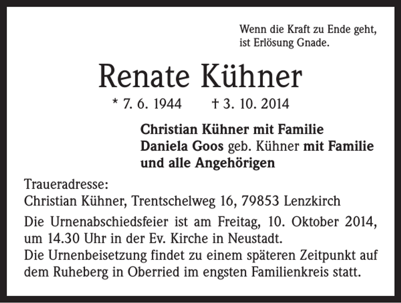 <p>Wenn die Kraft zu Ende geht,<br />ist Erlösung Gnade.</p><p>Renate Kühner<br />* 7. 6. 1944 † 3. 10. 2014</p><p>Christian Kühner mit Familie<br />Daniela Goos geb. Kühner mit Familie<br />und alle Angehörigen<br />Traueradresse:<br />Christian Kühner, Trentschelweg 16, 79853 Lenzkirch<br />Die Urnenabschiedsfeier ist am Freitag, 10. Oktober 2014,<br />um 14.30 Uhr in der Ev. Kirche in Neustadt.<br />Die Urnenbeisetzung findet zu einem späteren Zeitpunkt auf<br />dem Ruheberg in Oberried im engsten Familienkreis statt.</p>
