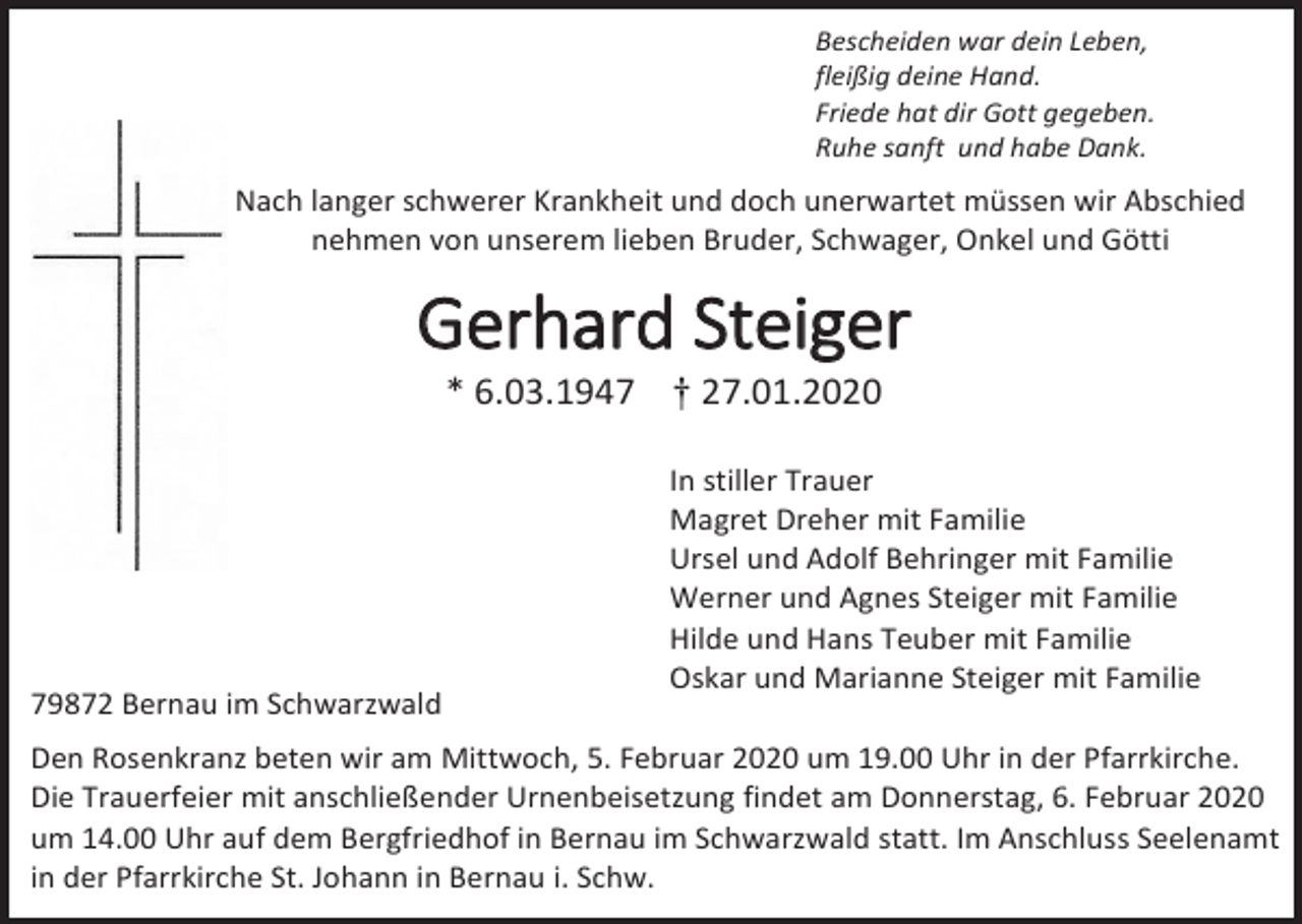 <p>Bescheiden war dein Leben,<br />fleißig deine Hand.<br />Friede hat dir Gott gegeben.<br />Ruhe sanft und habe Dank.</p><p>Nach langer schwerer Krankheit und doch unerwartet müssen wir Abschied<br />nehmen von unserem lieben Bruder, Schwager, Onkel und Götti</p><p>Gerhard Steiger<br />* 6.03.1947 † 27.01.2020</p><p>79872 Bernau im Schwarzwald</p><p>In stiller Trauer<br />Magret Dreher mit Familie<br />Ursel und Adolf Behringer mit Familie<br />Werner und Agnes Steiger mit Familie<br />Hilde und Hans Teuber mit Familie<br />Oskar und Marianne Steiger mit Familie</p><p>Den Rosenkranz beten wir am Mittwoch, 5. Februar 2020 um 19.00 Uhr in der Pfarrkirche.<br />Die Trauerfeier mit anschließender Urnenbeisetzung findet am Donnerstag, 6. Februar 2020<br />um 14.00 Uhr auf dem Bergfriedhof in Bernau im Schwarzwald statt. Im Anschluss Seelenamt<br />in der Pfarrkirche St. Johann in Bernau i. Schw.</p>