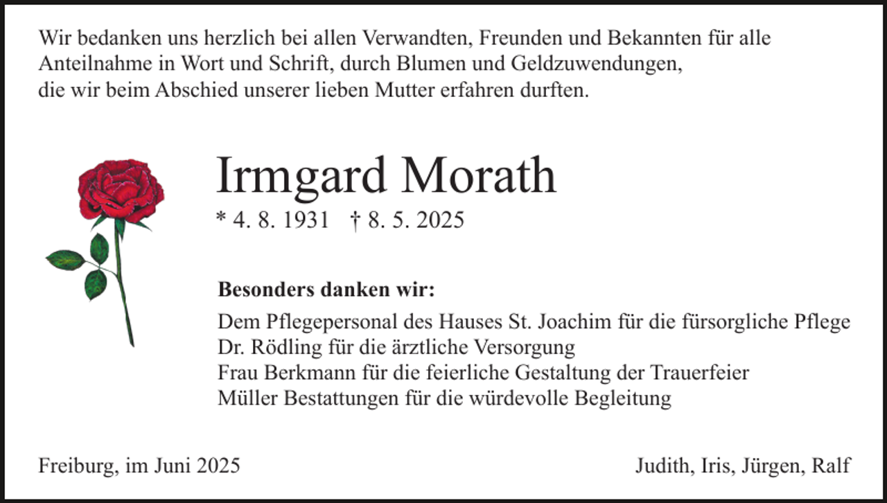 <p>Wir bedanken uns herzlich bei allen Verwandten, Freunden und Bekannten für alle<br />Anteilnahme in Wort und Schrift, durch Blumen und Geldzuwendungen,<br />die wir beim Abschied unserer lieben Mutter erfahren durften.</p><p>Irmgard Morath<br />* 4. 8. 1931 † 8. 5. 2025<br />Besonders danken wir:<br />Dem Pflegepersonal des Hauses St. Joachim für die fürsorgliche Pflege<br />Dr. Rödling für die ärztliche Versorgung<br />Frau Berkmann für die feierliche Gestaltung der Trauerfeier<br />Müller Bestattungen für die würdevolle Begleitung<br />Freiburg, im Juni 2025</p><p>Judith, Iris, Jürgen, Ralf</p>