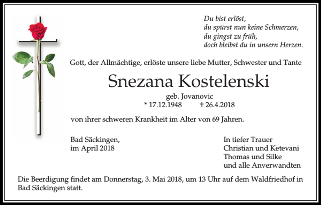 <p>Du bist erlöst,<br />du spürst nun keine Schmerzen,<br />du gingst zu früh,<br />doch bleibst du in unsern Herzen.<br />Gott, der Allmächtige, erlöste unsere liebe Mutter, Schwester und Tante</p><p>Snezana Kostelenski<br />geb. Jovanovic<br />* 17.12.1948<br />† 26.4.2018</p><p>von ihrer schweren Krankheit im Alter von 69 Jahren.<br />Bad Säckingen,<br />im April 2018</p><p>In tiefer Trauer<br />Christian und Ketevani<br />Thomas und Silke<br />und alle Anverwandten</p><p>Die Beerdigung findet am Donnerstag, 3. Mai 2018, um 13 Uhr auf dem Waldfriedhof in<br />Bad Säckingen statt.</p>