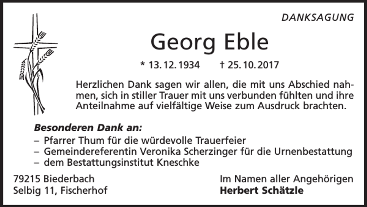 <p>DANKSAGUNG</p><p>Georg Eble<br />* 13. 12. 1934 † 25. 10. 2017<br />Herzlichen Dank sagen wir allen, die mit uns Abschied nahmen, sich in stiller Trauer mit uns verbunden fühlten und ihre<br />Anteilnahme auf vielfältige Weise zum Ausdruck brachten.<br />Besonderen Dank an:<br />– Pfarrer Thum für die würdevolle Trauerfeier<br />– Gemeindereferentin Veronika Scherzinger für die Urnenbestattung<br />– dem Bestattungsinstitut Kneschke<br />79215 Biederbach<br />Selbig 11, Fischerhof</p><p>Im Namen aller Angehörigen<br />Herbert Schätzle</p>