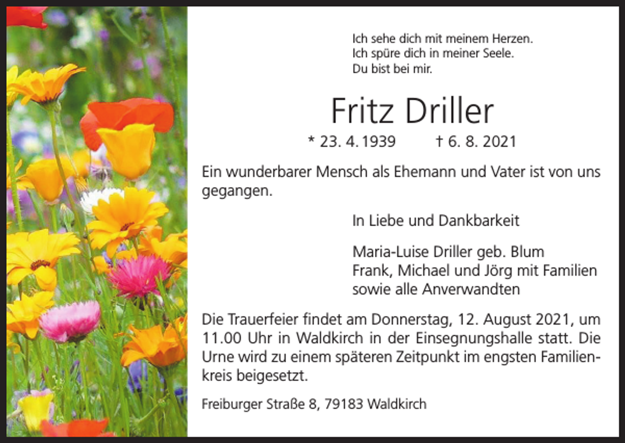 <p>Ich sehe dich mit meinem Herzen.<br />Ich spüre dich in meiner Seele.<br />Du bist bei mir.</p><p>Fritz Driller<br />* 23. 4. 1939</p><p>† 6. 8. 2021</p><p>Ein wunderbarer Mensch als Ehemann und Vater ist von uns<br />gegangen.<br />In Liebe und Dankbarkeit<br />Maria-Luise Driller geb. Blum<br />Frank, Michael und Jörg mit Familien<br />sowie alle Anverwandten<br />Die Trauerfeier findet am Donnerstag, 12. August 2021, um<br />11.00 Uhr in Waldkirch in der Einsegnungshalle statt. Die<br />Urne wird zu einem späteren Zeitpunkt im engsten Familienkreis beigesetzt.<br />Freiburger Straße 8, 79183 Waldkirch</p>
