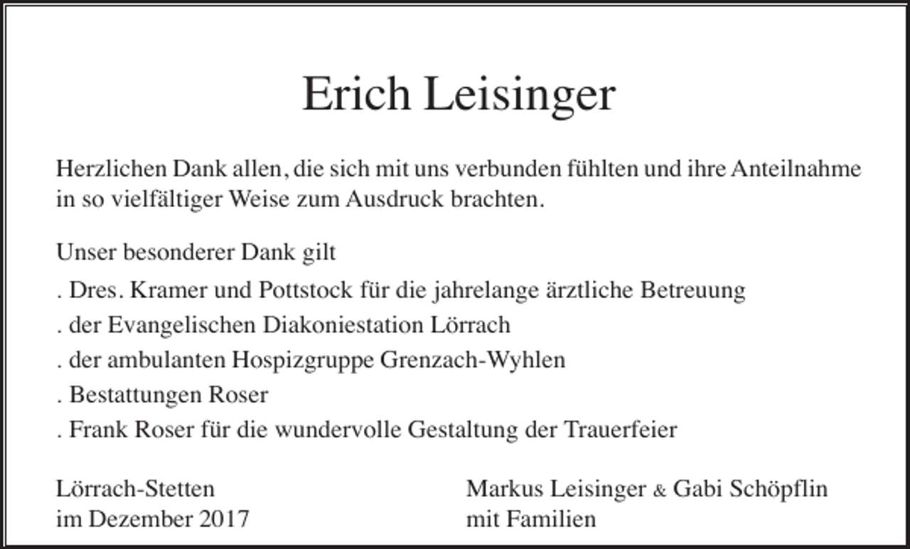 <p>Erich Leisinger<br />Herzlichen Dank allen, die sich mit uns verbunden fühlten und ihre Anteilnahme<br />in so vielfältiger Weise zum Ausdruck brachten.<br />Unser besonderer Dank gilt<br />. Dres. Kramer und Pottstock für die jahrelange ärztliche Betreuung<br />. der Evangelischen Diakoniestation Lörrach<br />. der ambulanten Hospizgruppe Grenzach-Wyhlen<br />. Bestattungen Roser<br />. Frank Roser für die wundervolle Gestaltung der Trauerfeier</p><p>Lörrach-Stetten<br />im Dezember 2017</p><p>Markus Leisinger &amp; Gabi Schöpflin<br />mit Familien</p>