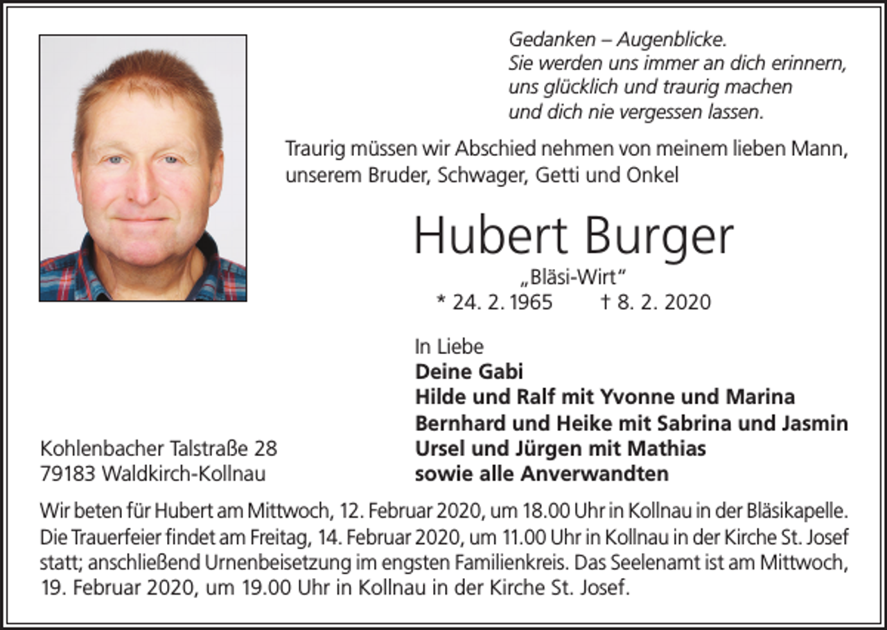 <p>Gedanken – Augenblicke.<br />Sie werden uns immer an dich erinnern,<br />uns glücklich und traurig machen<br />und dich nie vergessen lassen.</p><p>Traurig müssen wir Abschied nehmen von meinem lieben Mann,<br />unserem Bruder, Schwager, Getti und Onkel</p><p>Hubert Burger<br />„Bläsi-Wirt“<br />* 24. 2. 1965<br />† 8. 2. 2020</p><p>Kohlenbacher Talstraße 28<br />79183 Waldkirch-Kollnau</p><p>In Liebe<br />Deine Gabi<br />Hilde und Ralf mit Yvonne und Marina<br />Bernhard und Heike mit Sabrina und Jasmin<br />Ursel und Jürgen mit Mathias<br />sowie alle Anverwandten</p><p>Wir beten für Hubert am Mittwoch, 12. Februar 2020, um 18.00 Uhr in Kollnau in der Bläsikapelle.<br />Die Trauerfeier findet am Freitag, 14. Februar 2020, um 11.00 Uhr in Kollnau in der Kirche St. Josef<br />statt; anschließend Urnenbeisetzung im engsten Familienkreis. Das Seelenamt ist am Mittwoch,<br />19. Februar 2020, um 19.00 Uhr in Kollnau in der Kirche St. Josef.</p>