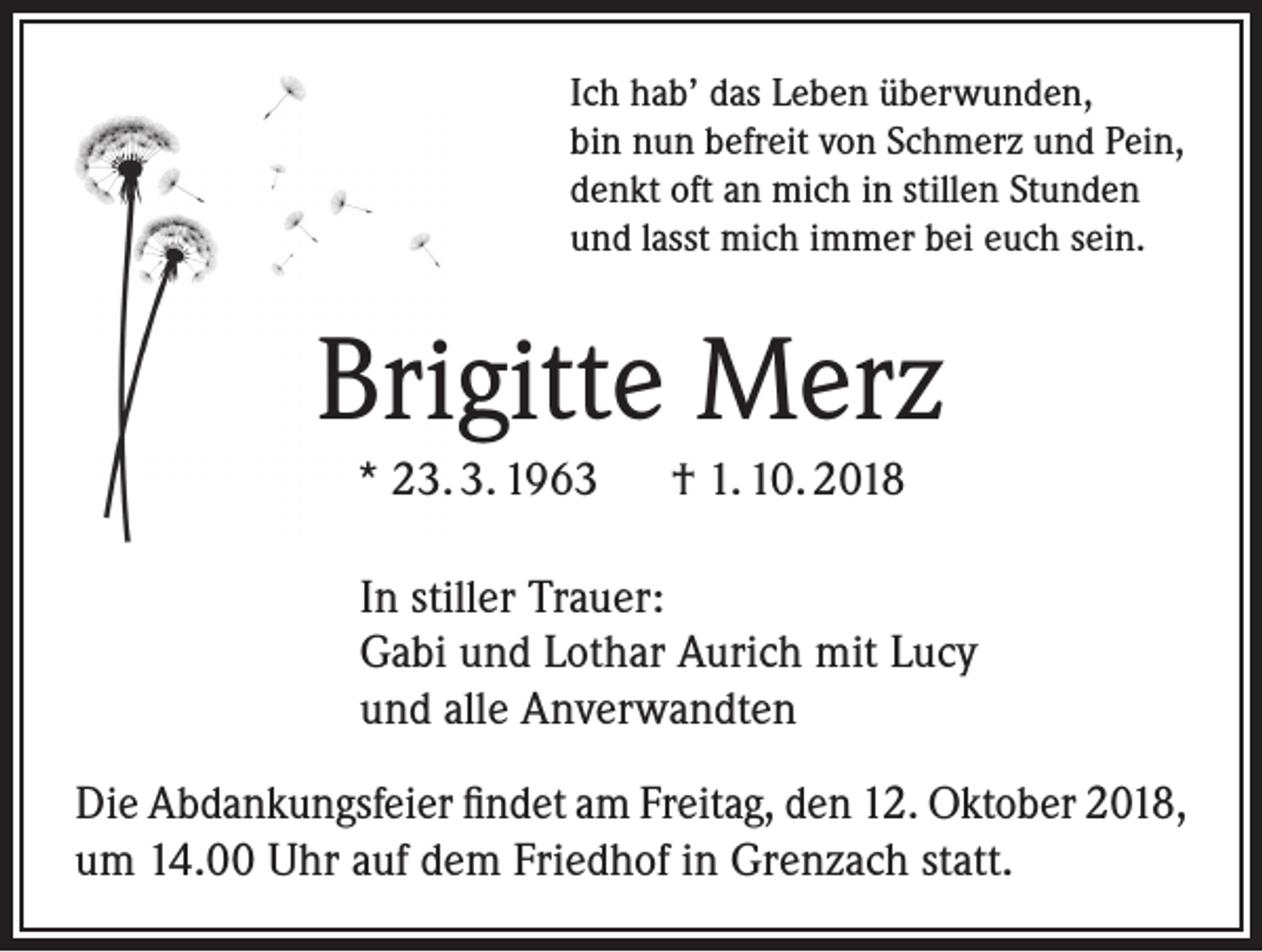 <p>Ich hab’ das Leben überwunden,<br />bin nun befreit von Schmerz und Pein,<br />denkt oft an mich in stillen Stunden<br />und lasst mich immer bei euch sein.</p><p>Brigitte Merz<br />* 23. 3. 1963 † 1. 10. 2018<br />In stiller Trauer:<br />Gabi und Lothar Aurich mit Lucy<br />und alle Anverwandten<br />Die Abdankungsfeier findet am Freitag, den 12. Oktober 2018,<br />um 14.00 Uhr auf dem Friedhof in Grenzach statt.</p>