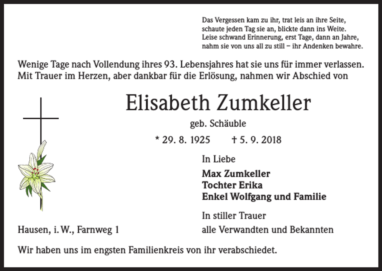 <p>Das Vergessen kam zu ihr, trat leis an ihre Seite,<br />schaute jeden Tag sie an, blickte dann ins Weite.<br />Leise schwand Erinnerung, erst Tage, dann an Jahre,<br />nahm sie von uns all zu still – ihr Andenken bewahre.</p><p>Wenige Tage nach Vollendung ihres 93. Lebensjahres hat sie uns für immer verlassen.<br />Mit Trauer im Herzen, aber dankbar für die Erlösung, nahmen wir Abschied von</p><p>Elisabeth Zumkeller<br />geb. Schäuble<br />* 29. 8. 1925 † 5. 9. 2018</p><p>In Liebe<br />Max Zumkeller<br />Tochter Erika<br />Enkel Wolfgang und Familie</p><p>Hausen, i. W., Farnweg 1</p><p>In stiller Trauer<br />alle Verwandten und Bekannten</p><p>Wir haben uns im engsten Familienkreis von ihr verabschiedet.</p>
