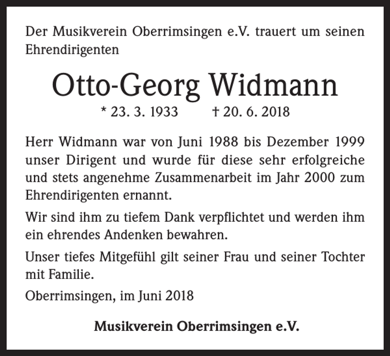 <p>Der Musikverein Oberrimsingen e.V. trauert um seinen<br />Ehrendirigenten</p><p>Otto-Georg Widmann<br />* 23. 3. 1933</p><p>† 20. 6. 2018</p><p>Herr Widmann war von Juni 1988 bis Dezember 1999<br />unser Dirigent und wurde für diese sehr erfolgreiche<br />und stets angenehme Zusammenarbeit im Jahr 2000 zum<br />Ehrendirigenten ernannt.<br />Wir sind ihm zu tiefem Dank verpflichtet und werden ihm<br />ein ehrendes Andenken bewahren.<br />Unser tiefes Mitgefühl gilt seiner Frau und seiner Tochter<br />mit Familie.<br />Oberrimsingen, im Juni 2018<br />Musikverein Oberrimsingen e.V.</p>