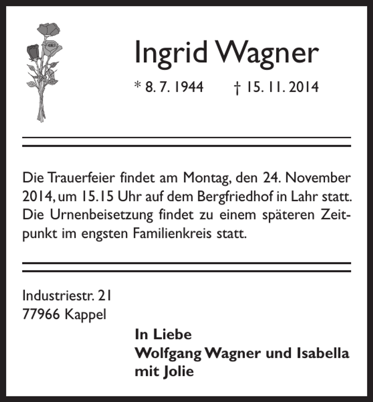 <p>Ingrid Wagner<br />* 8. 7. 1944 † 15. 11. 2014</p><p>Die Trauerfeier findet am Montag, den 24. November<br />2014, um 15.15 Uhr auf dem Bergfriedhof in Lahr statt.<br />Die Urnenbeisetzung findet zu einem späteren Zeitpunkt im engsten Familienkreis statt.</p><p>Industriestr. 21<br />77966 Kappel<br />In Liebe<br />Wolfgang Wagner und Isabella<br />mit Jolie</p>