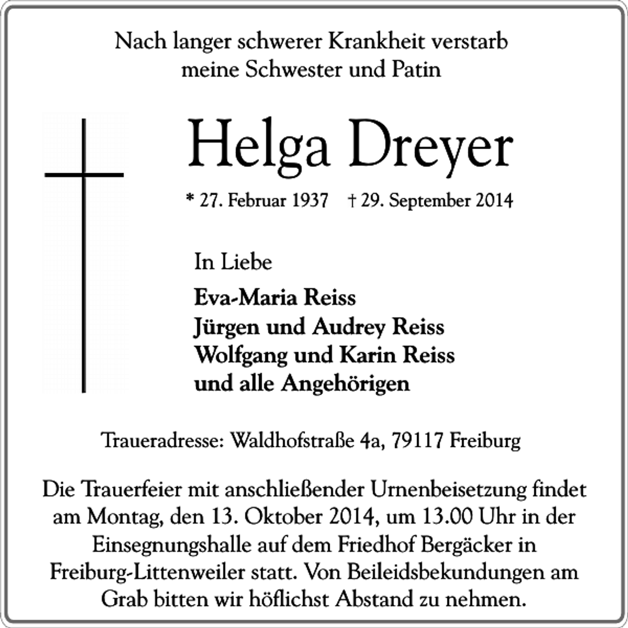 <p>Nach langer schwerer Krankheit verstarb<br />meine Schwester und Patin</p><p>Helga Dreyer</p><p>* 27. Februar 1937</p><p>29. September 2014</p><p>In Liebe<br />Eva-Maria Reiss<br />Jürgen und Audrey Reiss<br />Wolfgang und Karin Reiss<br />und alle Angehörigen<br />Traueradresse: Waldhofstraße 4a, 79117 Freiburg</p><p>Die Trauerfeier mit anschließender Urnenbeisetzung findet<br />am Montag, den 13. Oktober 2014, um 13.00 Uhr in der<br />Einsegnungshalle auf dem Friedhof Bergäcker in<br />Freiburg-Littenweiler statt. Von Beileidsbekundungen am<br />Grab bitten wir höflichst Abstand zu nehmen.</p>