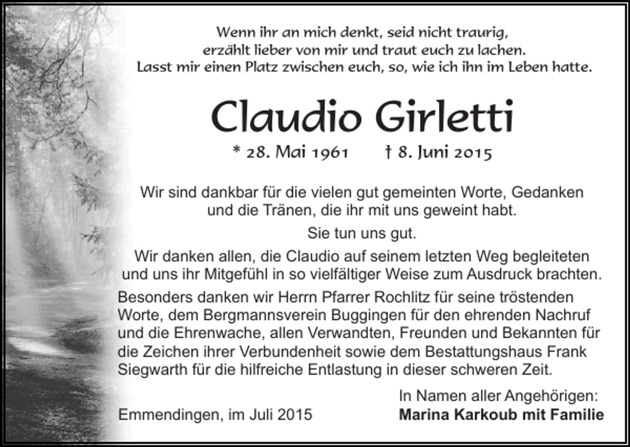 <p>Wenn ihr an mich denkt, seid nicht traurig,<br />erzählt lieber von mir und traut euch zu lachen.<br />Lasst mir einen Platz zwischen euch, so, wie ich ihn im Leben hatte.</p><p>Claudio Girletti<br />* 28. Mai 1961</p><p>† 8. Juni 2015</p><p>Wir sind dankbar für die vielen gut gemeinten Worte, Gedanken<br />und die Tränen, die ihr mit uns geweint habt.<br />Sie tun uns gut.<br />Wir danken allen, die Claudio auf seinem letzten Weg begleiteten<br />und uns ihr Mitgefühl in so vielfältiger Weise zum Ausdruck brachten.<br />Besonders danken wir Herrn Pfarrer Rochlitz für seine tröstenden<br />Worte, dem Bergmannsverein Buggingen für den ehrenden Nachruf<br />und die Ehrenwache, allen Verwandten, Freunden und Bekannten für<br />die Zeichen ihrer Verbundenheit sowie dem Bestattungshaus Frank<br />Siegwarth für die hilfreiche Entlastung in dieser schweren Zeit.<br />Emmendingen, im Juli 2015</p><p>In Namen aller Angehörigen:<br />Marina Karkoub mit Familie</p>