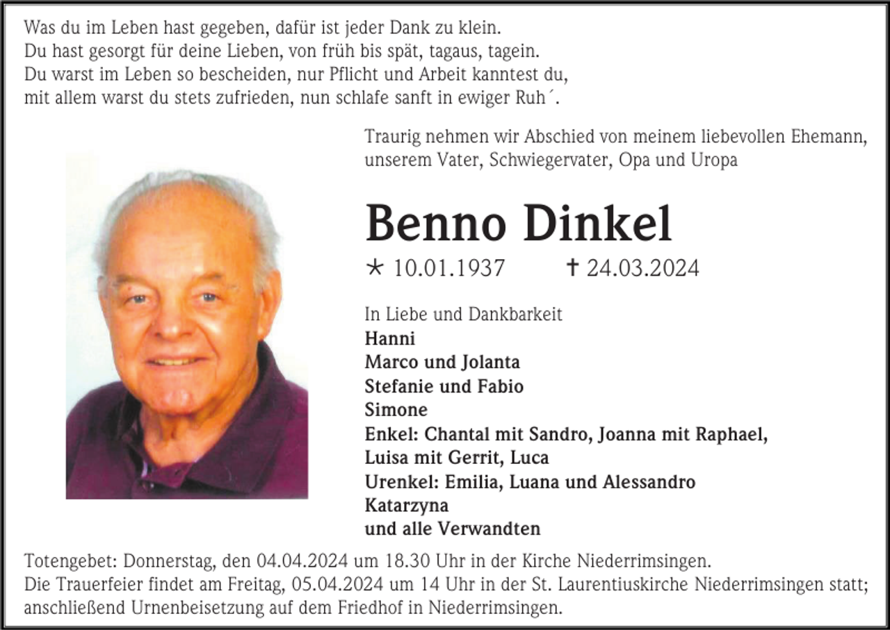 <p>Was du im Leben hast gegeben, dafür ist jeder Dank zu klein.<br />Du hast gesorgt für deine Lieben, von früh bis spät, tagaus, tagein.<br />Du warst im Leben so bescheiden, nur Pflicht und Arbeit kanntest du,<br />mit allem warst du stets zufrieden, nun schlafe sanft in ewiger Ruh´.<br />Traurig nehmen wir Abschied von meinem liebevollen Ehemann,<br />unserem Vater, Schwiegervater, Opa und Uropa</p><p>Benno Dinkel<br /> 10.01.1937</p><p> 24.03.2024</p><p>In Liebe und Dankbarkeit<br />Hanni<br />Marco und Jolanta<br />Stefanie und Fabio<br />Simone<br />Enkel: Chantal mit Sandro, Joanna mit Raphael,<br />Luisa mit Gerrit, Luca<br />Urenkel: Emilia, Luana und Alessandro<br />Katarzyna<br />und alle Verwandten<br />Totengebet: Donnerstag, den 04.04.2024 um 18.30 Uhr in der Kirche Niederrimsingen.<br />Die Trauerfeier findet am Freitag, 05.04.2024 um 14 Uhr in der St. Laurentiuskirche Niederrimsingen statt;<br />anschließend Urnenbeisetzung auf dem Friedhof in Niederrimsingen.</p>