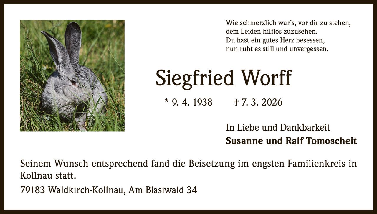 Wie schmerzlich war’s, vor dir zu stehen,
dem Leiden hilflos zuzusehen.
Du hast ein gutes Herz besessen,
nun ruht es still und unvergessen.

Siegfried Worff
* 9. 4. 1938   † 7. 3. 2026
In Liebe und Dankbarkeit
Susanne und Ralf Tomoscheit
Seinem Wunsch entsprechend fand die Beisetzung im engsten Familienkreis in
Kollnau statt.
79183 Waldkirch-Kollnau, Am Blasiwald 34